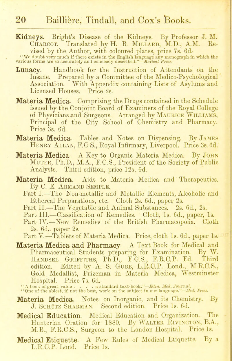 Kidneys. Bright's Disease of the Kidneys. By Professor J. M. Charcot. Translated by H. B. Millard, M.D., AM. Re- vised by the Author, with coloured plates, price 7s. 6d.  We doubt very much if there exists in the English language any monograph in which the various forms are so accurately and concisely described.—Medical Prens. Lunacy. Handbook for the Instruction of Attendants on the Insane. Prepared by a Committee of the Medico-Psychological Association. With Appendix containing Lists of Asylums and Licensed Houses. Price 2s. Materia Medica. Comprising the Drugs contained in the Schedule issued by the Conjoint Board of Examiners of the Royal College of Physicians .and Surgeons. Arranged by Maurice Williams, Principal of the City School of Chemistry and Pharmacy. Price 3s. 6d. Materia Medica. Tables and Notes on Dispensing. By James Henry Allan, F.C.S., Royal Infirmary, Liverpool. Price 3s. 6d. Materia Medica. A Key to Organic Materia Medica. By John Muter, Ph.D., M.A., F.C.S., President of the Society of Public Analysts. Third edition, price 12s. 6d. Materia Medica. Aids to Materia Medica and Therapeutics. By C. E. Armand Semple. Part I.—The Non-metallic and Metallic Elements, Alcoholic and Ethereal Preparations, etc. Cloth 2s. 6d., paper 2s. Part II.—The Vegetable and Animal Substances. 2s. 6d., 2s. Part III.—Classification of Remedies. Cloth, Is. 6d., paper, Is. Part IV.—New Remedies of the British Pharmacopoeia. Cloth 2s. 6d.. paper 2s. Part V.—Tablets of Materia Medica. Price, cloth Is. 6d., paper Is. Materia Medica and Pharmacy. A Text-Book for Medical and Pharmaceutical Students preparing for Examination. By W. Handsel Griefiths, Ph.D., F.C.S., F.R.C.P. Ed. Third edition. Edited by A. S. Gubb, L.R.C.P. Lond, M.R.C.S., Gold Medallist, Prizeman in Materia Medica, Westminster Hospital. Price 7s. 6d.  A book of great value .... a standard text-book.—Klin. Med. Journal.  One of the ablest, if not the best, work on the subject in our language.—Med. Press. Materia Medica. Notes on Inorganic, and its Chemistry. By J. SchuTZ Sharman. Second edition. Price Is. 6d. Medical Education. Medical Education and Organization. The Hunterian Oration for 1880. By Walter Rivington, B.A., M.B., F.R.C.S., Surgeon to the London Hospital. Price Is. Medical Etiquette. A Few Rules of Medical Etiquette. By a L.R.C.P. Lond. Price Is.