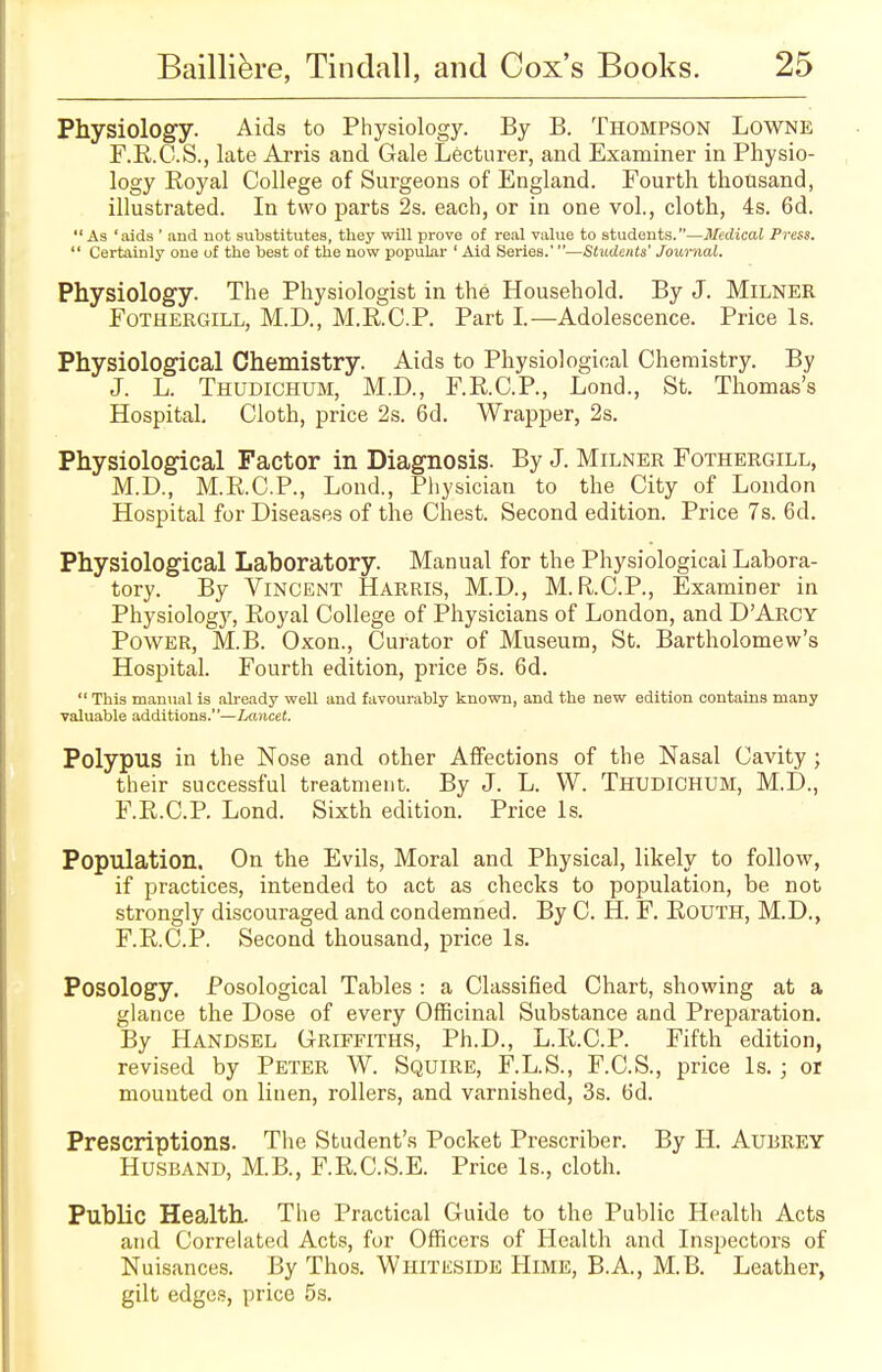 Physiology. Aids to Physiology. By B. Thompson Lowne F.R.C.S., late Arris and Gale Lecturer, and Examiner in Physio- logy Royal College of Surgeons of England. Fourth thousand, illustrated. In two parts 2s. each, or in one vol., cloth, 4s. 6d.  As 'aids ' and not substitutes, they will prove of real value to students.—Medical Press.  Certainly one of the best of the now popular ' Aid Series.'—Students' Journal. Physiology. The Physiologist in the Household. By J. MlLNER Fothergill, M.D., M.R.C.P. Part I.—Adolescence. Price Is. Physiological Chemistry. Aids to Physiological Chemistry. By J. L. Thudichum, M.D, FRCP, Lond., St. Thomas's Hospital. Cloth, price 2s. 6d. Wrapper, 2s. Physiological Factor in Diagnosis. By J. Milner Fothergill, M.D., M.R.C.P., Lond., Physician to the City of London Hospital for Diseases of the Chest. Second edition. Price 7s. 6d. Physiological Laboratory. Manual for the Physiological Labora- tory. By Vincent Harris, M.D., M.R.C.P., Examiner in Physiology, Royal College of Physicians of London, and D'Aroy Power, M.B. Oxon., Curator of Museum, St. Bartholomew's Hospital. Fourth edition, price 5s. 6d.  This manual is already well and favourably known, and the new edition contains many valuable additions.—Lancet. Polypus in the Nose and other Affections of the Nasal Cavity ; their successful treatment. By J. L. W. Thudichum, M.D., F.R.C.P Lond. Sixth edition. Price Is. Population. On the Evils, Moral and Physical, likely to follow, if practices, intended to act as checks to population, be not strongly discouraged and condemned. By C. H. F. Routh, M.D., F.R.C.P. Second thousand, price Is. Posology. Posological Tables : a Classified Chart, showing at a glance the Dose of every Officinal Substance and Preparation. By Handsel Griffiths, Ph.D., L.R.C.P. Fifth edition, revised by Peter W. Squire, F.L.S., F.C.S., price Is. ; oi mounted on linen, rollers, and varnished, 3s. 6d. Prescriptions. The Student's Pocket Prescriber. By H. Aubrey Husband, M.B., F.R.C.S.E. Price Is., cloth. Public Health. The Practical Guide to the Public Health Acts and Correlated Acts, for Officers of Health and Inspectors of Nuisances. By Thos. Whiteside Hime, B.A., M.B. Leather, gilt edges, price 5s.