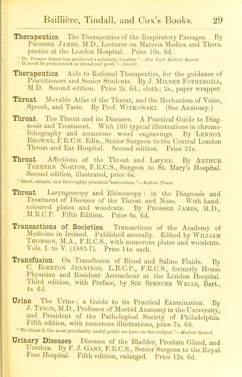 Therapeutics. The Therapeutics of the Respiratory Passages. By Peosser James, M.D., Lecturer on Materia Medica and Thera- peutics at the London Hospital. Price 10s. 6d. '•Dr. Prosser James has produced a scholarly treatise.— New York Medical Record.  It must be pronounced as sound and good.— Lancet, Therapeutics. Aids to Rational Therapeutics, for the guidance of Practitioners and Senior Students. By J. Milner Fothergill, M.D. Second edition. Price 2s. 6d., cloth; 2s., paper wrapper. Throat. Movable Atlas of the Throat, and the Mechanism of Voice, Speech, and Taste. By Prof. Witkowski. (See Anatomy.) Throat. The Throat and its Diseases. A Practical Guide to Diag- nosis and Treatment. With 160 typical illustrations in chromo- lithography and numerous wood engravings. By Lennox Browne, F.R.C.S. Edin., Senior Surgeon to the Central London Throat and Ear Hospital. Second edition. Price 21s. Throat. Affections of the Throat and Larynx. By Arthur Trehern Norton, F.R.C.S., Surgeon to St. Mary's Hospital. Second edition, illustrated, price 6s.  Short, simple, and thoroughly practical instruction.—Medical Times. Throat. Laryngoscopy and Rhinoscopy : in the Diagnosis and Treatment of Diseases of the Throat and Nose. With hand- coloured plates and woodcuts. By Prosser James, M.D., M.R.C.P. Fifth Edition. Price 6s. 6d. Transactions of Societies. Transactions of the Academy of Medicine in Ireland. Published annually. Edited by William Thomson, M.A., F.R.C.S., with numerous plates and woodcuts. Vols. I. to V. (1883-7). Price 14s. each. Transfusion. On Transfusion of Blood and Saline Fluids. By C. Egerton Jennings, L.R.C.P, F.R.C.S., formerly House Physician and Resident Accoucheur at the London Hospital. Third edition, with Preface, by Sir Spencer Wells, Bart., 4s. 6d. Urine. The Urine; a Guide to its Practical Examination. By J. Tyson, M.D., Professor of Morbid Anatomy in the University, and President of the Pathological Society of Philadelphia. Fifth edition, with numerous illustrations, price 7s. 6d.  We think it the most practically useful guide wo have on the subject. —Medical Record. Urinary Diseases. Diseases 6f the Bladder, Prostate Gland, and Urethra. By F. J. Gant, F.R.C.S., Senior Surgeon to the Royal Free Hospital. Fifth edition, enlarged. Price 12s. 6d.