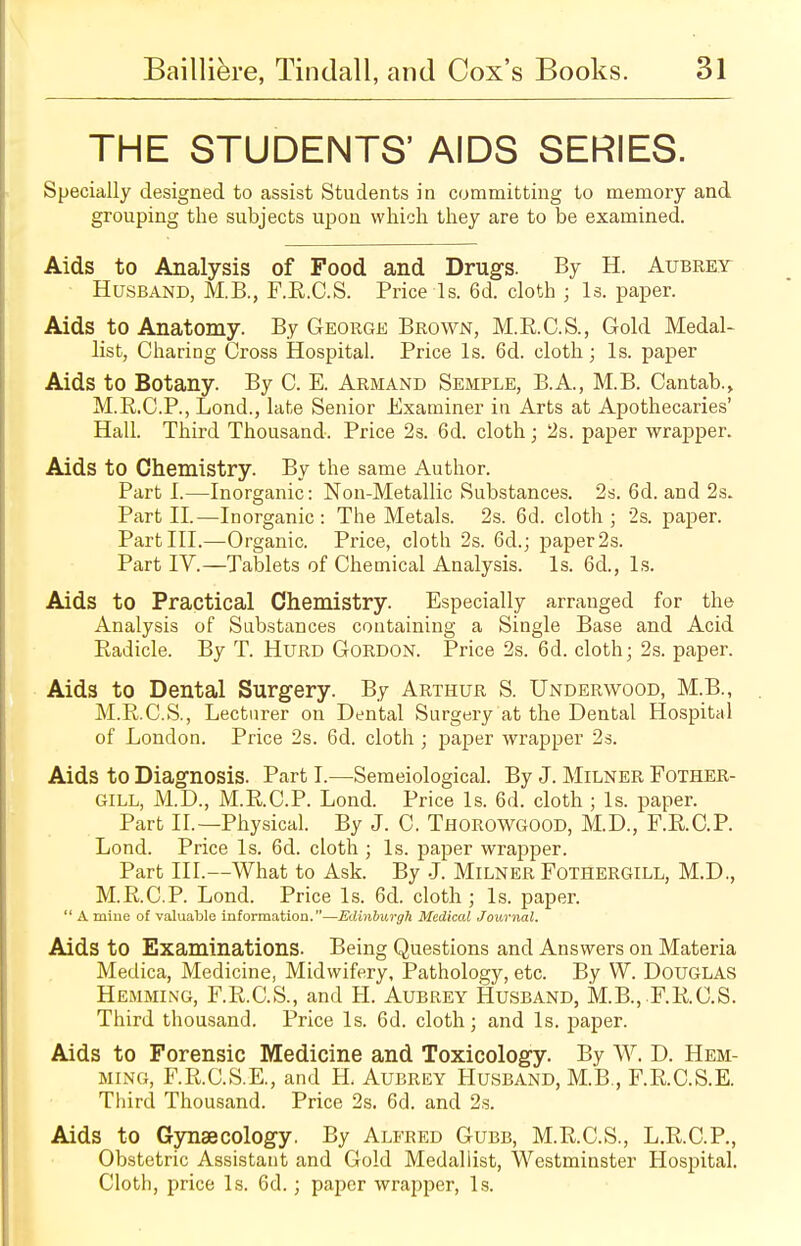 THE STUDENTS' AIDS SERIES. Specially designed to assist Students in committing to memory and grouping the subjects upon which they are to be examined. Aids to Analysis of Food and Drugs. By H. Aubrey Husband, M.B., F.R.C.S. Price Is. 6d. cloth ; Is. paper. Aids to Anatomy. By George Brown, M.E.C.S., Gold Medal- list, Charing Cross Hospital. Price Is. 6d. cloth; Is. paper Aids to Botany. By C. E. Armand Semple, B.A, M.B. Cantab., M.R.C.P., Lond., late Senior Examiner in Arts at Apothecaries' Hall. Third Thousand. Price 2s. 6d. cloth; 2s. paper wrapper. Aids to Chemistry. By the same Author. Parti.—Inorganic: Non-Metallic Substances. 2s. 6d. and 2s. Part II.—Inorganic: The Metals. 2s. 6d. cloth; 2s. paper. Part III.—Organic. Price, cloth 2s. 6d.; paper 2s. Part IV.—Tablets of Chemical Analysis. Is. 6d., is. Aids to Practical Chemistry. Especially arranged for the Analysis of Substances containing a Single Base and Acid Eadicle. By T. Hurd Gordon. Price 2s. 6d. cloth; 2s. paper. Aids to Dental Surgery. By Arthur S. Underwood, M.B., M.R.C.S., Lecturer on Dental Surgery at the Dental Hospital of London. Price 2s. 6d. cloth; paper wrapper 2s. Aids to Diagnosis. Part I.—Semeiological. By J. Milner Fother- GILL, M.D., M.RC.P. Lond. Price Is. 6d. cloth ; Is. paper. Part II.—Physical. By J. C. THOROWGOOD, M.D., F.RC.P. Lond. Price Is. 6d. cloth ; Is. paper wrapper. Part III.—What to Ask. By J. Milner Fothergill, M.D., M.RC.P. Lond. Price Is. 6d. cloth ; Is. paper.  A mine of valuable information.—Edinburgh Medical Journal. Aids to Examinations. Being Questions and Answers on Materia Medica, Medicine, Midwifery, Pathology, etc. By W. DOUGLAS Hemming, F.R.C.S., and H. Aubrey Husband, MB., F.RC.S. Third thousand. Price Is. 6d. cloth; and Is. paper. Aids to Forensic Medicine and Toxicology. By W. D. Hem- ming, F.R.C.S.E., and H. Aubrey Husband, M.B., F.R.C.S.E. Third Thousand. Price 2s. 6d. and 2s. Aids to Gynaecology. By Alfred Gubb, M.R.C.S., L.R.C.P., Obstetric Assistant and Gold Medallist, Westminster Hospital. Cloth, price Is. 6d.; paper wrapper, Is.