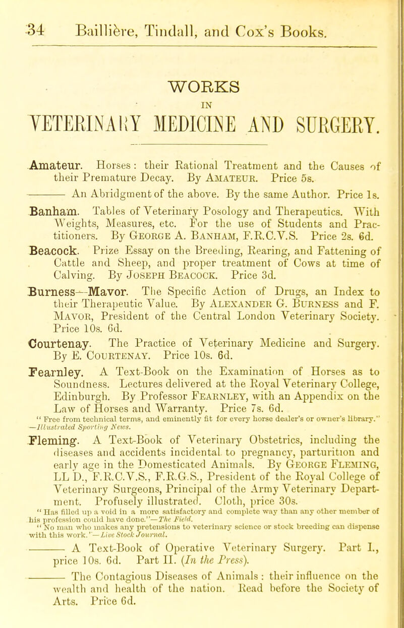 WORKS IN VETERINARY MEDICINE AND SURGERY. Amateur. Horses : their Rational Treatment and the Causes of their Premature Decay. By Amateur. Price 5s. An Abridgment of the above. By the same Author. Price Is. Banham. Tables of Veterinary Posology and Therapeutics. With Weights, Measures, etc. For the use of Students and Prac- titioners. By George A. Banham, F.R.C.V.S. Price 2s. 6d. Beacock. Prize Essay on the Breeding, Bearing, and Fattening of Cattle and Sheep, and proper treatment of Cows at time of Calving. By Joseph Beacock. Price 3d. Burness—Mavor. The Specific Action of Drugs, an Index to their Therapeutic Value. By Alexander 6. Burness and F. Mavor, President of the Central London Veterinary Society. Price 10s. Gd. Courtenay. The Practice of Veterinary Medicine and Surgery. By E. Courtenay. Price 10s. 6d. Pearnley. A Text-Book on the Examination of Horses as to Soundness. Lectures delivered at the Royal Veterinary College, Edinburgh. By Professor Fearnley, with an Appendix on the Law of Horses and Warranty. Price 7s. 6d.  Free from technical terms, and eminently fit for every horse dealer's or owner's library. —Illustrated Sporting ffews. Fleming. A Text-Book of Veterinary Obstetrics, including the diseases and accidents incidental to pregnancjr, parturition and early age in the Domesticated Animals. By George Fleming, LLD., F.R.C.V.S., F.R.G.S., President of the Royal College of Veterinary Surgeons, Principal of the Army Veterinary Depart- ment. Profusely illustrated. Cloth, price 30s.  Has filled up a void in a moro satisfactory and complete way than any other member of his profession could have done.—The field.  No man who makes any pretensions to veterinary science or stock breeding can dispense with this work.'— Live Stock Journal. A Text-Book of Operative Veterinary Surgery. Part I., price 10s. 6d. Part II. (In the Press). The Contagious Diseases of Animals : their influence on the wealth and health of the nation. Read before the Society of Arts. Price 6d.