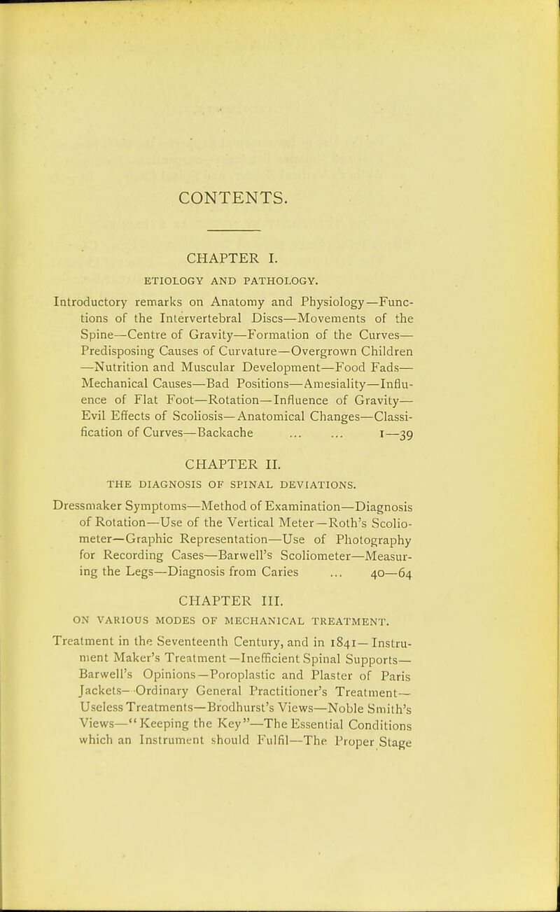 CONTENTS. CHAPTER I. ETIOLOGY AND PATHOLOGY. Introductory remarks on Anatomy and Physiology—Func- tions of the Intervertebral Discs—Movements of the Spine—Centre of Gravity—Formation of the Curves— Predisposing Causes of Curvature—Overgrown Children —Nutrition and Muscular Development—Food Fads— Mechanical Causes—Bad Positions—Amesiality—Influ- ence of Flat Foot—Rotation—Influence of Gravity— Evil Effects of Scoliosis—Anatomical Changes—Classi- fication of Curves—Backache ... ... i—39 CHAPTER II. THE DIAGNOSIS OF SPINAL DEVIATIONS. Dressmaker Symptoms—Method of Examination—Diagnosis of Rotation—Use of the Vertical Meter—Roth's Scolio- meter—Graphic Representation—Use of Photography for Recording Cases—Barwell's Scoliometer—Measur- ing the Legs—Diagnosis from Caries ... 40—64 CHAPTER III. ON VARIOUS MODES OF MECHANICAL TREATMENT. Treatment in the Seventeenth Century, and in 1841— Instru- ment Maker's Treatment—Inefficient Spinal Supports— Barwell's Opinions—Poroplastic and Plaster of Paris Jackets- Ordinary General Practitioner's Treatment- Useless Treatments—Brodhurst's Views—Noble Smith's Views—Keeping the Key—The Essential Conditions which an Instrument should Fulfil—The Proper Stage