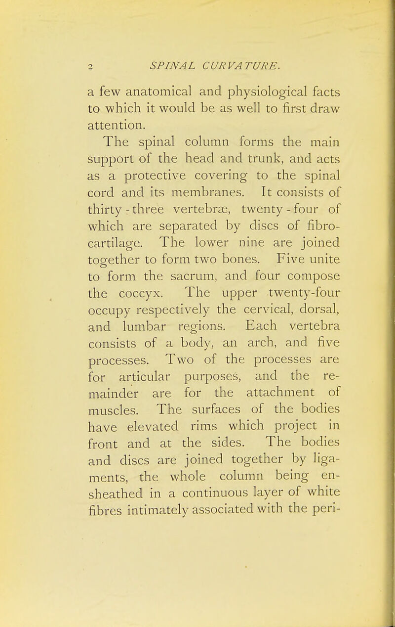 a few anatomical and physiological facts to which it would be as well to first draw attention. The spinal column forms the main support of the head and trunk, and acts as a protective covering to the spinal cord and its membranes. It consists of thirty - three vertebrae, twenty - four of which are separated by discs of fibro- cartilage. The lower nine are joined together to form two bones. Five unite o to form the sacrum, and four compose the coccyx. The upper twenty-four occupy respectively the cervical, dorsal, and lumbar regions. Each vertebra consists of a body, an arch, and five processes. Two of the processes are for articular purposes, and the re- mainder are for the attachment of muscles. The surfaces of the bodies have elevated rims which project in front and at the sides. The bodies and discs are joined together by liga- ments, the whole column being en- sheathed in a continuous layer of white fibres intimately associated with the peri-