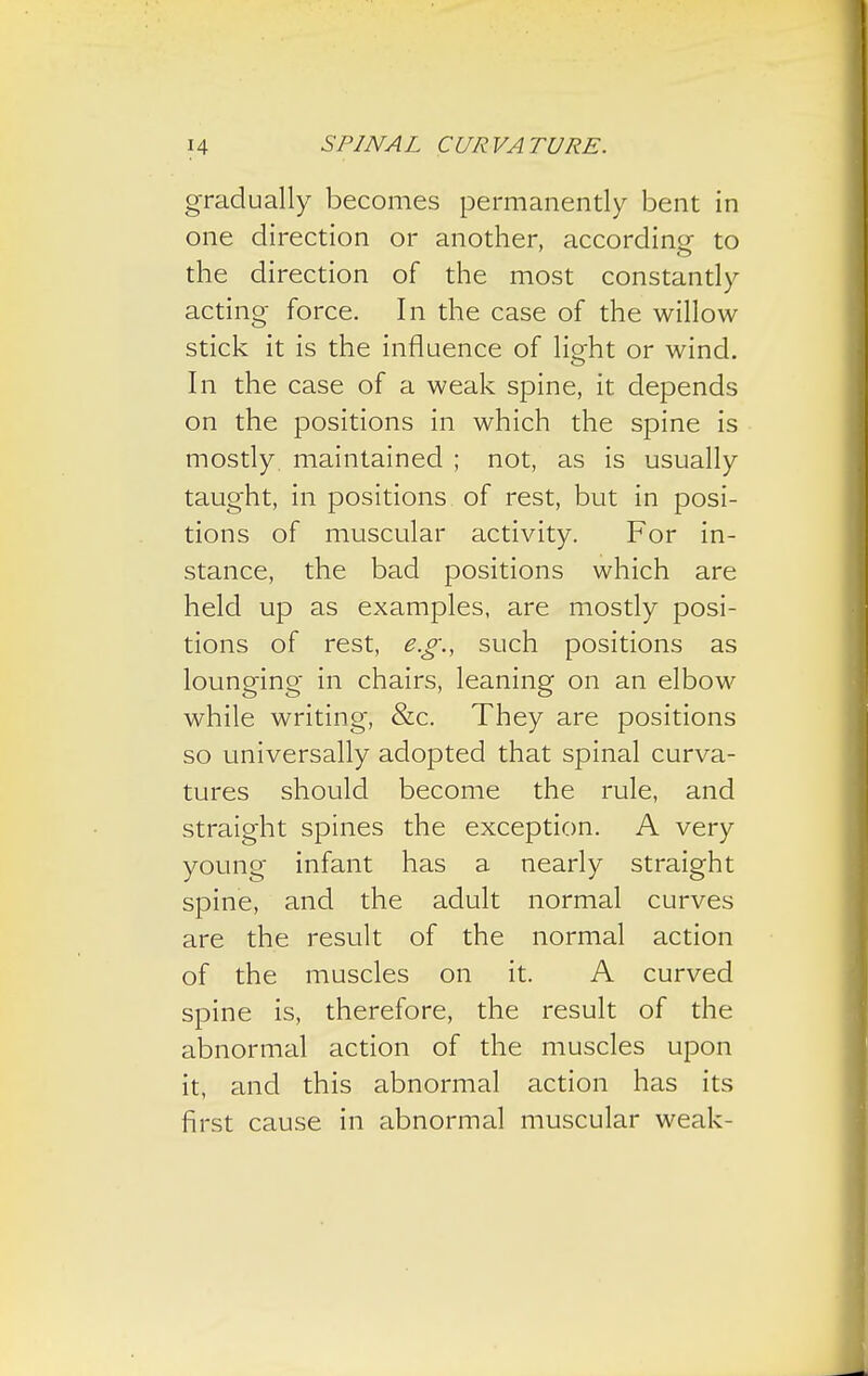 gradually becomes permanently bent in one direction or another, according- to the direction of the most constantly acting force. In the case of the willow stick it is the influence of light or wind. In the case of a weak spine, it depends on the positions in which the spine is mostly maintained ; not, as is usually taught, in positions of rest, but in posi- tions of muscular activity. For in- stance, the bad positions which are held up as examples, are mostly posi- tions of rest, e.g., such positions as lounging in chairs, leaning on an elbow while writing, &c. They are positions so universally adopted that spinal curva- tures should become the rule, and straight spines the exception. A very young infant has a nearly straight spine, and the adult normal curves are the result of the normal action of the muscles on it. A curved spine is, therefore, the result of the abnormal action of the muscles upon it, and this abnormal action has its first cause in abnormal muscular weak-