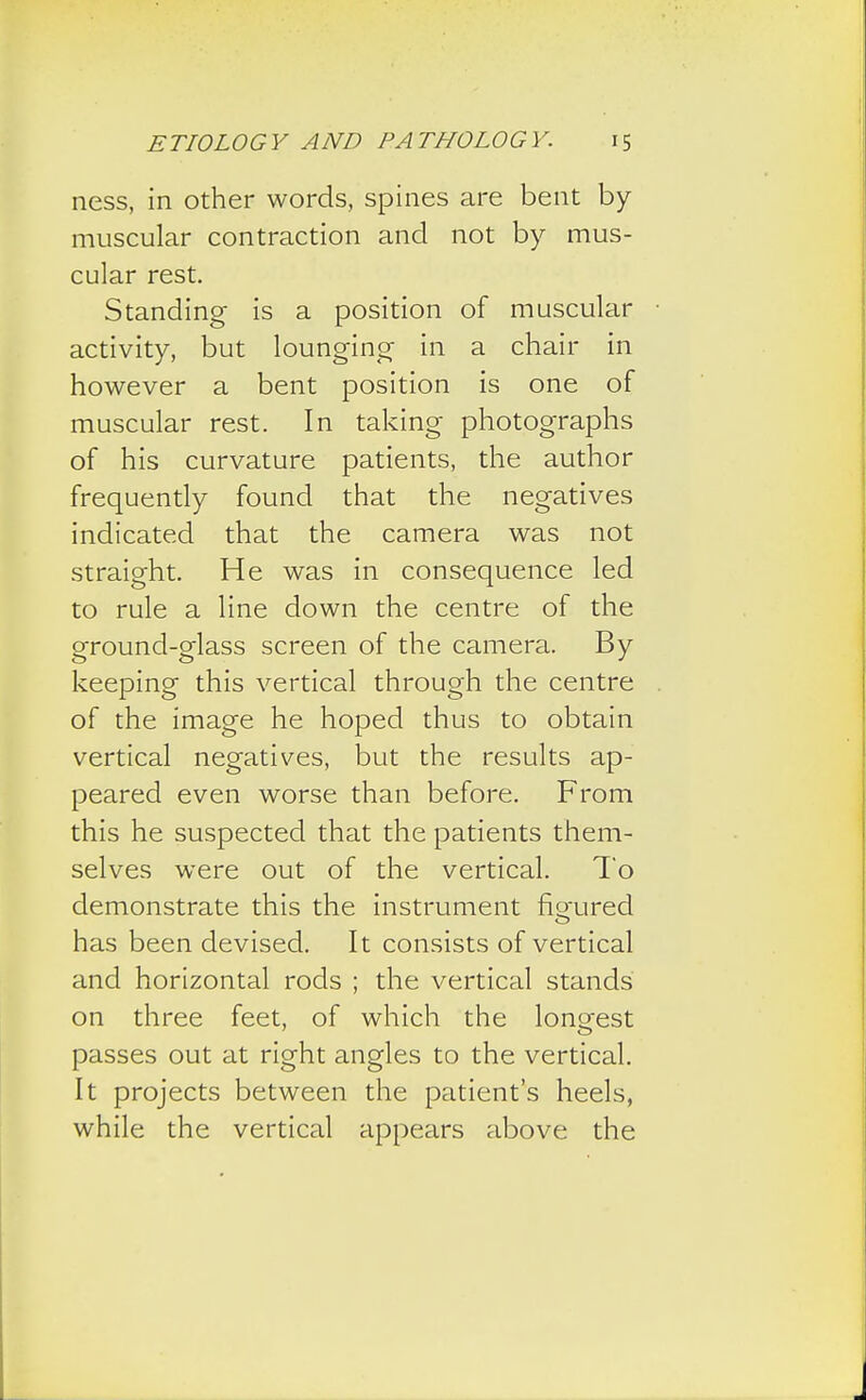 ness, in other words, spines are bent by- muscular contraction and not by mus- cular rest. Standing is a position of muscular activity, but lounging in a chair in however a bent position is one of muscular rest. In taking photographs of his curvature patients, the author frequently found that the negatives indicated that the camera was not straight. He was in consequence led to rule a line down the centre of the ground-glass screen of the camera. By keeping this vertical through the centre of the image he hoped thus to obtain vertical negatives, but the results ap- peared even worse than before. From this he suspected that the patients them- selves were out of the vertical. To demonstrate this the instrument fio-ured has been devised. It consists of vertical and horizontal rods ; the vertical stands on three feet, of which the longest passes out at right angles to the vertical. It projects between the patient's heels, while the vertical appears above the