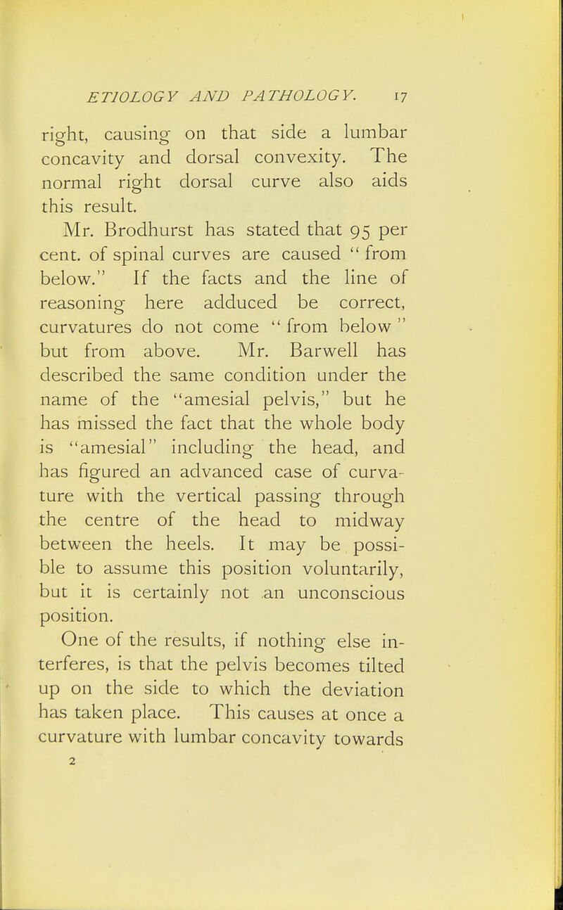 rieht, causing on that side a lumbar concavity and dorsal convexity. The normal right dorsal curve also aids this result. Mr. Brodhurst has stated that 95 per cent, of spinal curves are caused from below. If the facts and the line of reasoning here adduced be correct, curvatures do not come  from below  but from above. Mr. Barwell has described the same condition under the name of the amesial pelvis, but he has missed the fact that the whole body is amesial including the head, and has figured an advanced case of curva- ture with the vertical passing through the centre of the head to midway between the heels. It may be possi- ble to assume this position voluntarily, but it is certainly not an unconscious position. One of the results, if nothing else in- terferes, is that the pelvis becomes tilted up on the side to which the deviation has taken place. This causes at once a curvature with lumbar concavity towards