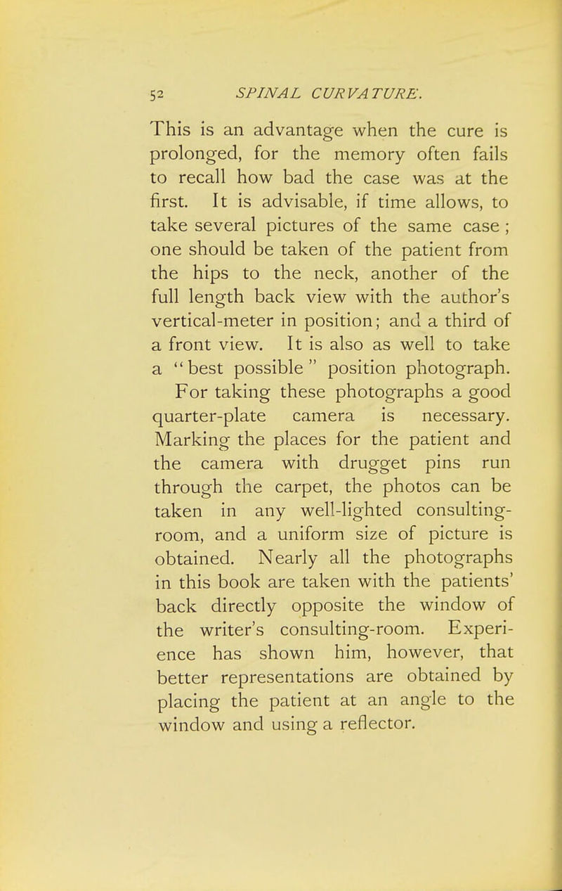 This is an advantage when the cure is prolonged, for the memory often fails to recall how bad the case was at the first. It is advisable, if time allows, to take several pictures of the same case; one should be taken of the patient from the hips to the neck, another of the full length back view with the author's vertical-meter in position; and a third of a front view. It is also as well to take a best possible position photograph. For taking these photographs a good quarter-plate camera is necessary. Marking the places for the patient and the camera with drugget pins run through the carpet, the photos can be taken in any well-lighted consulting- room, and a uniform size of picture is obtained. Nearly all the photographs in this book are taken with the patients' back directly opposite the window of the writer's consulting-room. Experi- ence has shown him, however, that better representations are obtained by placing the patient at an angle to the window and using a reflector.