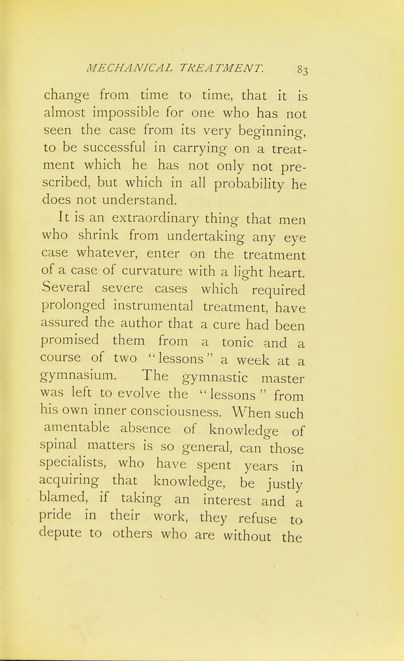 change from time to time, that it is almost impossible for one who has not seen the case from its very beginning, to be successful in carrying on a treat- ment which he has not only not pre- scribed, but which in all probability he does not understand. It is an extraordinary thing that men who shrink from undertaking any eye case whatever, enter on the treatment of a case of curvature with a light heart. Several severe cases which required prolonged instrumental treatment, have assured the author that a cure had been promised them from a tonic and a course of two lessons a week at a gymnasium. The gymnastic master was left to evolve the lessons from his own inner consciousness. When such amentable absence of knowledge of spinal matters is so general, can those specialists, who have spent years in acquiring that knowledge, be justly blamed, if taking an interest and a pride in their work, they refuse to depute to others who are without the
