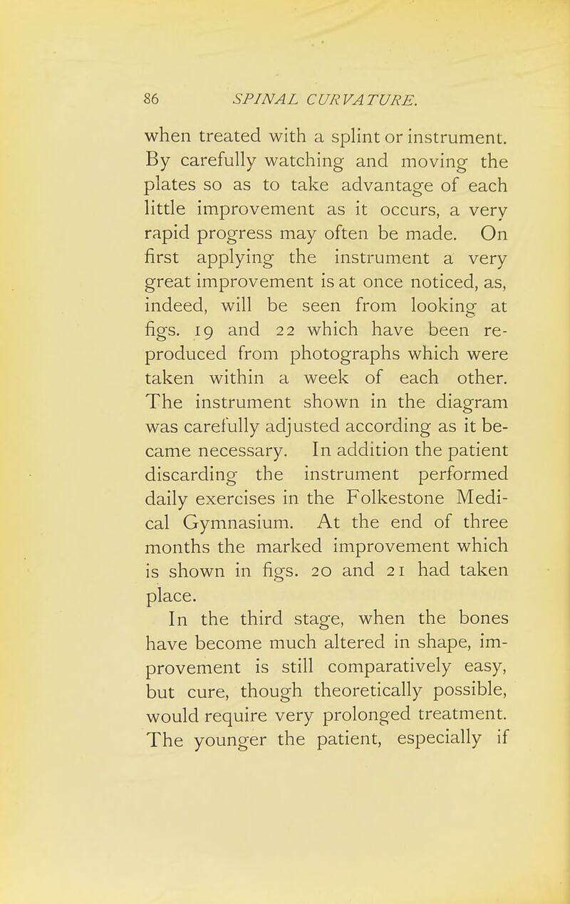 when treated with a splint or instrument. By carefully watching and moving the plates so as to take advantage of each little improvement as it occurs, a very rapid progress may often be made. On first applying the instrument a very great improvement is at once noticed, as, indeed, will be seen from looking- at figs. 19 and 22 which have been re- produced from photographs which were taken within a week of each other. The instrument shown in the diagram was carefully adjusted according as it be- came necessary. In addition the patient discarding the instrument performed daily exercises in the Folkestone Medi- cal Gymnasium. At the end of three months the marked improvement which is shown in figs. 20 and 21 had taken place. In the third stage, when the bones have become much altered in shape, im- provement is still comparatively easy, but cure, though theoretically possible, would require very prolonged treatment. The younger the patient, especially if