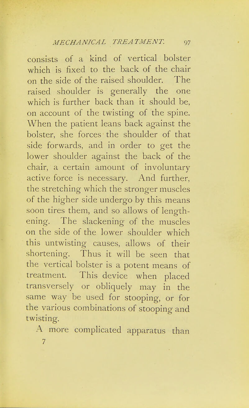 consists of a kind of vertical bolster which is fixed to the back of the chair on the side of the raised shoulder. The raised shoulder is generally the one which is further back than it should be, on account of the twisting of the spine. When the patient leans back against the bolster, she forces the shoulder of that side forwards, and in order to get the lower shoulder against the back of the chair, a certain amount of involuntary active force is necessary. And further, the stretching which the stronger muscles of the higher side undergo by this means soon tires them, and so allows of length- ening. The slackening of the muscles on the side of the lower shoulder which this untwisting causes, allows of their shortening. Thus it will be seen that the vertical bolster is a potent means of treatment. This device when placed transversely or obliquely may in the same way be used for stooping, or for the various combinations of stooping and twisting. A more complicated apparatus than 7