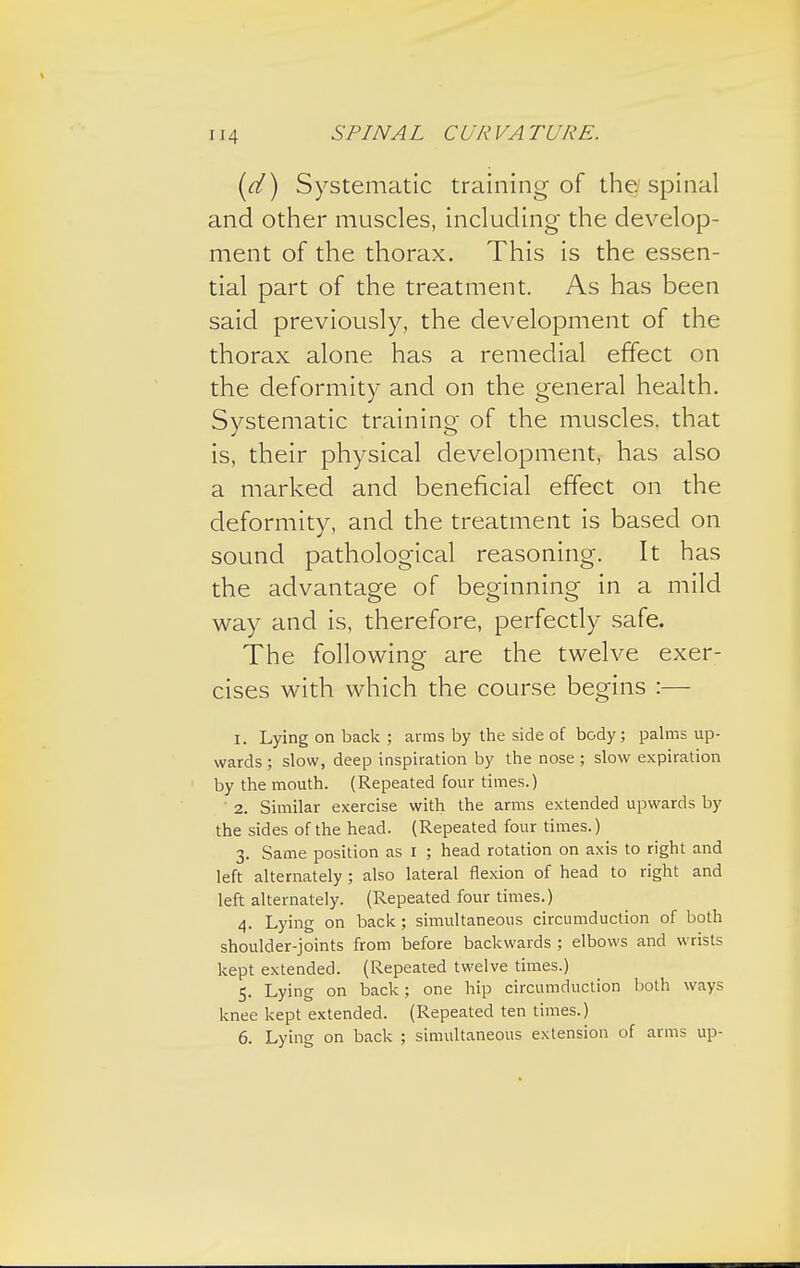 SPINA L C UR VA TV RE. (d) Systematic training of the spinal and other muscles, including- the develop- ment of the thorax. This is the essen- tial part of the treatment. As has been said previously, the development of the thorax alone has a remedial effect on the deformity and on the general health. Systematic training of the muscles, that is, their physical development, has also a marked and beneficial effect on the deformity, and the treatment is based on sound pathological reasoning. It has the advantage of beginning in a mild way and is, therefore, perfectly safe. The following are the twelve exer- cises with which the course begins :— 1. Lying on back ; arms by the side of body; palms up- wards ; slow, deep inspiration by the nose ; slow expiration by the mouth. (Repeated four times.) 2. Similar exercise with the arms extended upwards by the sides of the head. (Repeated four times.) 3. Same position as 1 ; head rotation on axis to right and left alternately; also lateral flexion of head to right and left alternately. (Repeated four times.) 4. Lying on back; simultaneous circumduction of both shoulder-joints from before backwards ; elbows and wrists kept extended. (Repeated twelve times.) 5. Lying on back; one hip circumduction both ways knee kept extended. (Repeated ten times.) 6. Lying on back ; simultaneous extension of arms up-