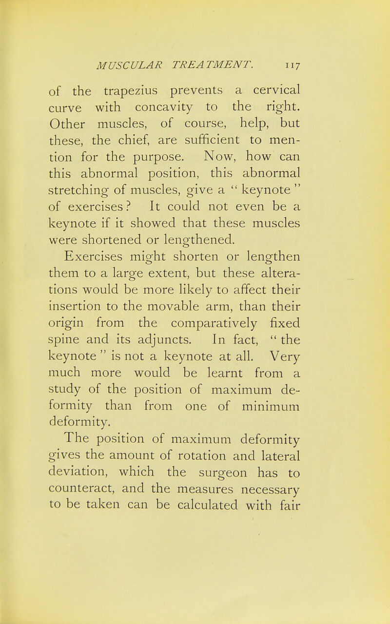 of the trapezius prevents a cervical curve with concavity to the right. Other muscles, of course, help, but these, the chief, are sufficient to men- tion for the purpose. Now, how can this abnormal position, this abnormal stretching of muscles, give a  keynote  of exercises? It could not even be a keynote if it showed that these muscles were shortened or lengthened. Exercises might shorten or lengthen them to a large extent, but these altera- tions would be more likely to affect their insertion to the movable arm, than their origin from the comparatively fixed spine and its adjuncts. In fact,  the keynote  is not a keynote at all. Very much more would be learnt from a study of the position of maximum de- formity than from one of minimum deformity. The position of maximum deformity gives the amount of rotation and lateral deviation, which the surgeon has to counteract, and the measures necessary to be taken can be calculated with fair