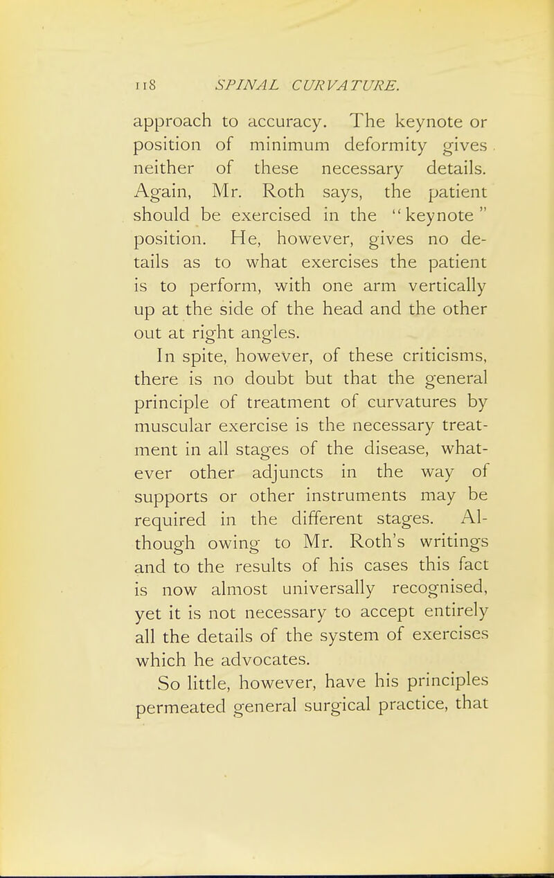 approach to accuracy. The keynote or position of minimum deformity gives neither of these necessary details. Again, Mr. Roth says, the patient should be exercised in the keynote position. He, however, gives no de- tails as to what exercises the patient is to perform, with one arm vertically up at the side of the head and the other out at right angles. In spite, however, of these criticisms, there is no doubt but that the general principle of treatment of curvatures by muscular exercise is the necessary treat- ment in all stages of the disease, what- ever other adjuncts in the way of supports or other instruments may be required in the different stages. Al- though owing- to Mr. Roth's writings and to the results of his cases this fact is now almost universally recognised, yet it is not necessary to accept entirely all the details of the system of exercises which he advocates. So little, however, have his principles permeated general surgical practice, that