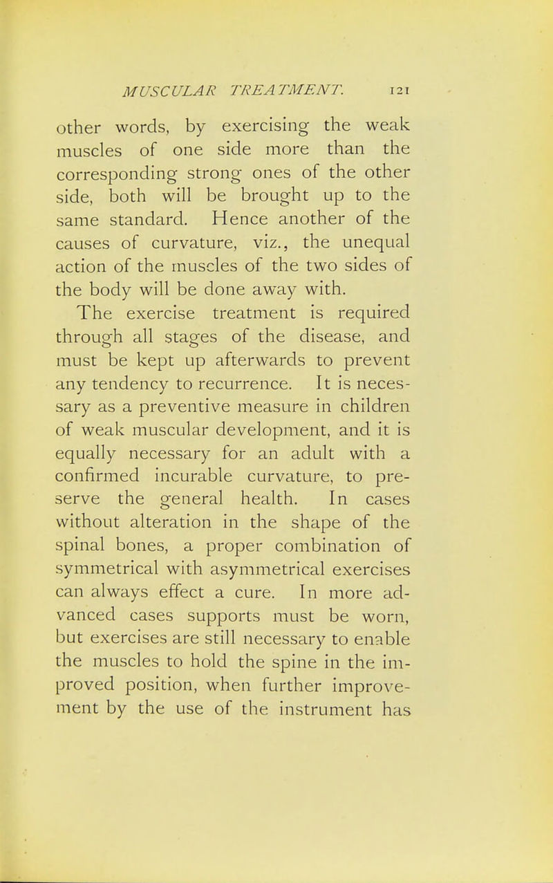 other words, by exercising the weak muscles of one side more than the corresponding strong ones of the other side, both will be brought up to the same standard. Hence another of the causes of curvature, viz., the unequal action of the muscles of the two sides of the body will be done away with. The exercise treatment is required through all stages of the disease, and must be kept up afterwards to prevent any tendency to recurrence. It is neces- sary as a preventive measure in children of weak muscular development, and it is equally necessary for an adult with a confirmed incurable curvature, to pre- serve the general health. In cases without alteration in the shape of the spinal bones, a proper combination of symmetrical with asymmetrical exercises can always effect a cure. In more ad- vanced cases supports must be worn, but exercises are still necessary to enable the muscles to hold the spine in the im- proved position, when further improve- ment by the use of the instrument has