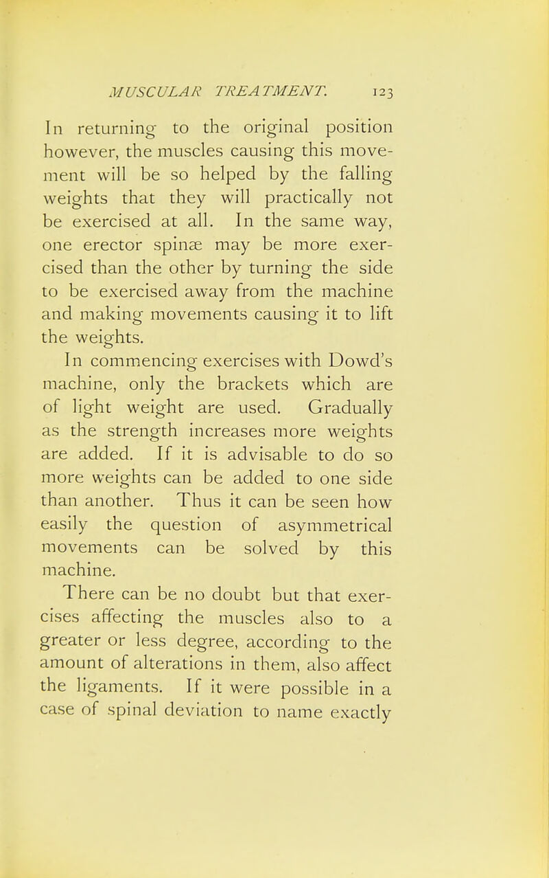 In returning to the original position however, the muscles causing this move- ment will be so helped by the falling- weights that they will practically not be exercised at all. In the same way, one erector spinae may be more exer- cised than the other by turning the side to be exercised away from the machine and making movements causing it to lift the weights. In commencing exercises with Dowd's machine, only the brackets which are of light weight are used. Gradually as the strength increases more weights are added. If it is advisable to do so more weights can be added to one side than another. Thus it can be seen how easily the question of asymmetrical movements can be solved by this machine. There can be no doubt but that exer- cises affecting the muscles also to a greater or less degree, according to the amount of alterations in them, also affect the ligaments. If it were possible in a case of spinal deviation to name exactly