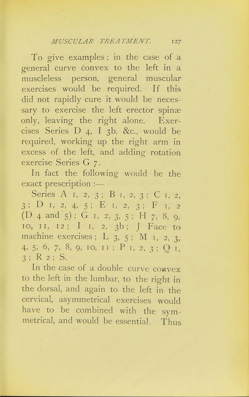 To give examples ; in the case of a general curve convex to the left in a muscleless person, general muscular exercises would be required. If this did not rapidly cure it would be neces- sary to exercise the left erector spinse only, leaving the right alone. Exer- cises Series D 4, I 3b, &c, would be required, working up the right arm in excess of the left, and adding rotation exercise Series G 7. In fact the following would be the exact prescription :— Series A 1, 2, 3 ; B 1, 2, 3 ; C I, 2, 3 ; D 1, 2, 4, 5 ; E 1, 2, 3 ; F 1, 2 (D 4 and 5); G 1, 2, 3, 5 ; H 7, 8, 9, to, 11, 12 ; I 1, 2, 3b; J Face to machine exercises ; L 3, 5 ; M 1, 2, 3, 4, 5, 6, 7, 8, 9, 10, 11 ; P 1, 2, 3 ; O 1, 3 ; R 2 ; S. In the case of a double curve convex to the left in the lumbar, to the right in the dorsal, and again to the left in the cervical, asymmetrical exercises would have to be combined with the sym- metrical, and would be essential. Thus