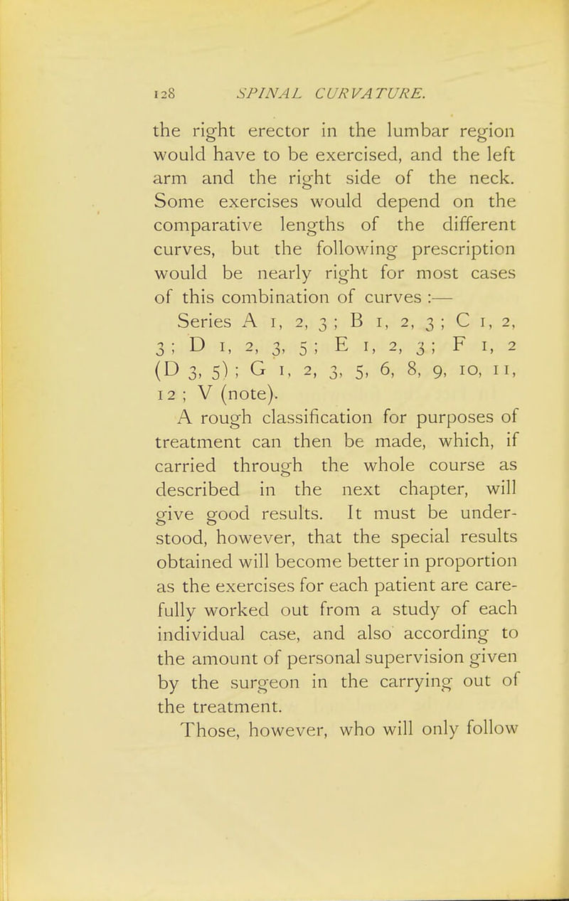 the right erector in the lumbar region would have to be exercised, and the left arm and the ritrht side of the neck. Some exercises would depend on the comparative lengths of the different curves, but the following prescription would be nearly right for most cases of this combination of curves :— Series A i, 2, 3 ; B 1, 2, 3 ; C 1, 2, 3 ; D 1, 2, 3, 5 ; E 1, 2, 3 ; F 1, 2 (D 3, 5) ; G 1, 2, 3, 5, 6, 8, 9, 10, 11, 12 ; V (note). A rough classification for purposes of treatment can then be made, which, if carried through the whole course as described in the next chapter, will give good results. It must be under- stood, however, that the special results obtained will become better in proportion as the exercises for each patient are care- fully worked out from a study of each individual case, and also according to the amount of personal supervision given by the surgeon in the carrying out of the treatment. Those, however, who will only follow