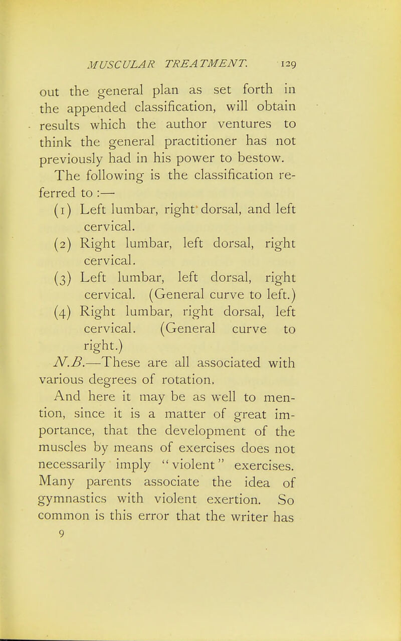 out the general plan as set forth in the appended classification, will obtain results which the author ventures to think the general practitioner has not previously had in his power to bestow. The following is the classification re- ferred to :— (1) Left lumbar, right'dorsal, and left cervical. (2) Right lumbar, left dorsal, right cervical. (3) Left lumbar, left dorsal, right cervical. (General curve to left.) (4) Right lumbar, right dorsal, left cervical. (General curve to right.) N.B.—These are all associated with various degrees of rotation, And here it may be as well to men- tion, since it is a matter of great im- portance, that the development of the muscles by means of exercises does not necessarily imply violent exercises. Many parents associate the idea of gymnastics with violent exertion. So common is this error that the writer has 9