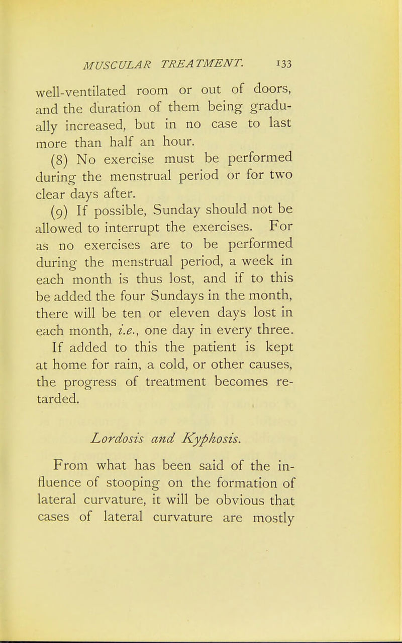 well-ventilated room or out of doors, and the duration of them being gradu- ally increased, but in no case to last more than half an hour. (8) No exercise must be performed during the menstrual period or for two clear days after. (9) If possible, Sunday should not be allowed to interrupt the exercises. For as no exercises are to be performed during the menstrual period, a week in each month is thus lost, and if to this be added the four Sundays in the month, there will be ten or eleven days lost in each month, i.e., one day in every three. If added to this the patient is kept at home for rain, a cold, or other causes, the progress of treatment becomes re- tarded. Lordosis and Kyphosis. From what has been said of the in- fluence of stooping on the formation of lateral curvature, it will be obvious that cases of lateral curvature are mostly