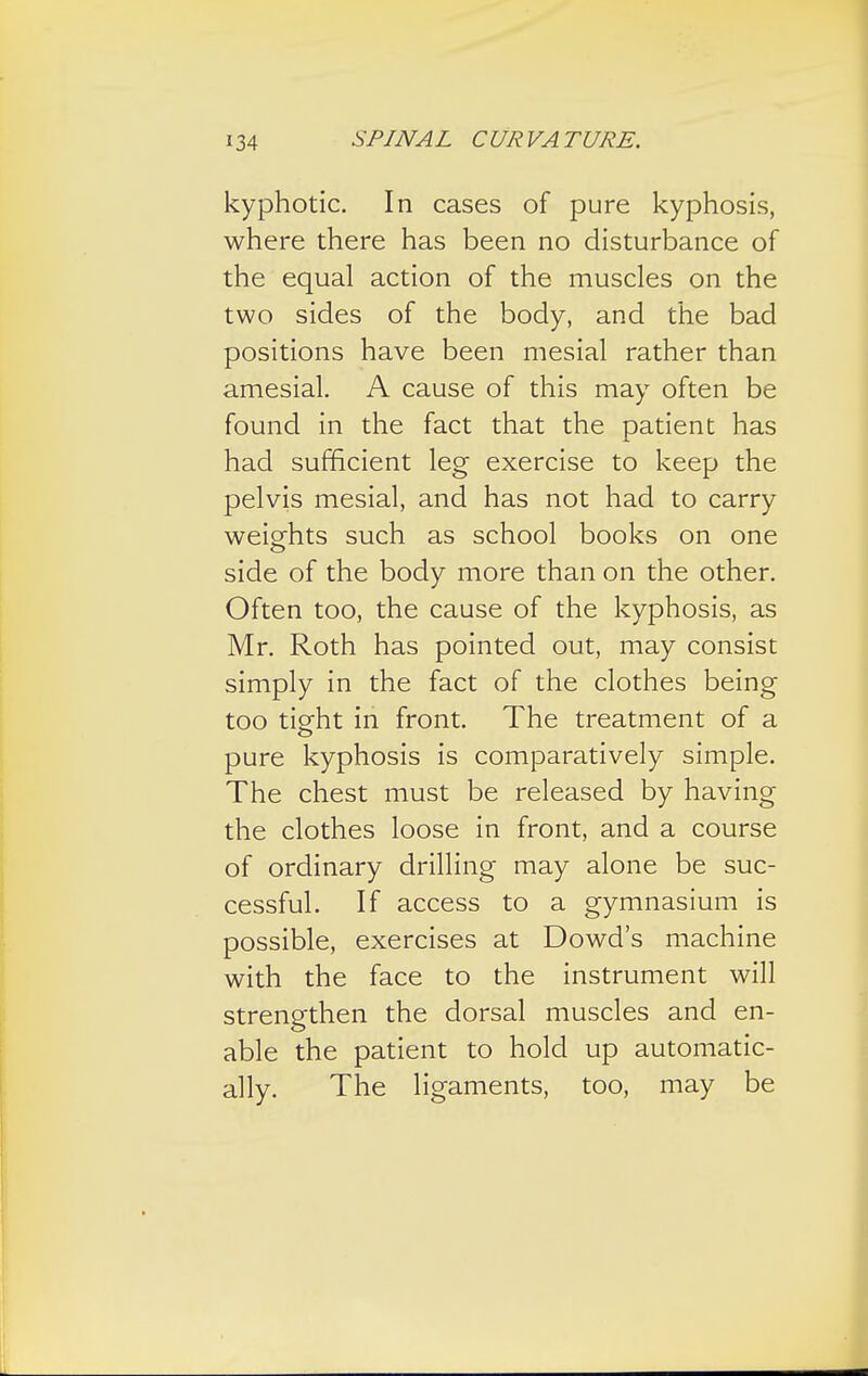kyphotic. In cases of pure kyphosis, where there has been no disturbance of the equal action of the muscles on the two sides of the body, and the bad positions have been mesial rather than amesial. A cause of this may often be found in the fact that the patient has had sufficient leg exercise to keep the pelvis mesial, and has not had to carry weights such as school books on one side of the body more than on the other. Often too, the cause of the kyphosis, as Mr. Roth has pointed out, may consist simply in the fact of the clothes being too tight in front. The treatment of a pure kyphosis is comparatively simple. The chest must be released by having the clothes loose in front, and a course of ordinary drilling may alone be suc- cessful. If access to a gymnasium is possible, exercises at Dowd's machine with the face to the instrument will strengthen the dorsal muscles and en- able the patient to hold up automatic- ally. The ligaments, too, may be