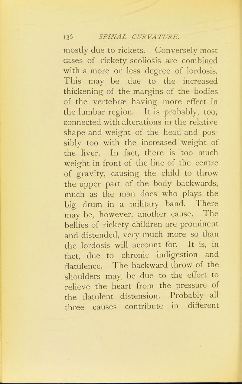 mostly due to rickets. Conversely most cases of rickety scoliosis are combined with a more or less degree of lordosis. This may be due to the increased thickening of the margins of the bodies of the vertebrae having more effect in the lumbar region. It is probably, too, connected with alterations in the relative shape and weight of the head and pos- sibly too with the increased weight of the liver. In fact, there is too much weight in front of the line of the centre of gravity, causing the child to throw the upper part of the body backwards, much as the man does who plays the big drum in a military band. There may be, however, another cause. The bellies of rickety children are prominent and distended, very much more so than the lordosis will account for. It is, in fact, due to chronic indigestion and flatulence. The backward throw of the shoulders may be due to the effort to relieve the heart from the pressure of the flatulent distension. Probably all three causes contribute in different