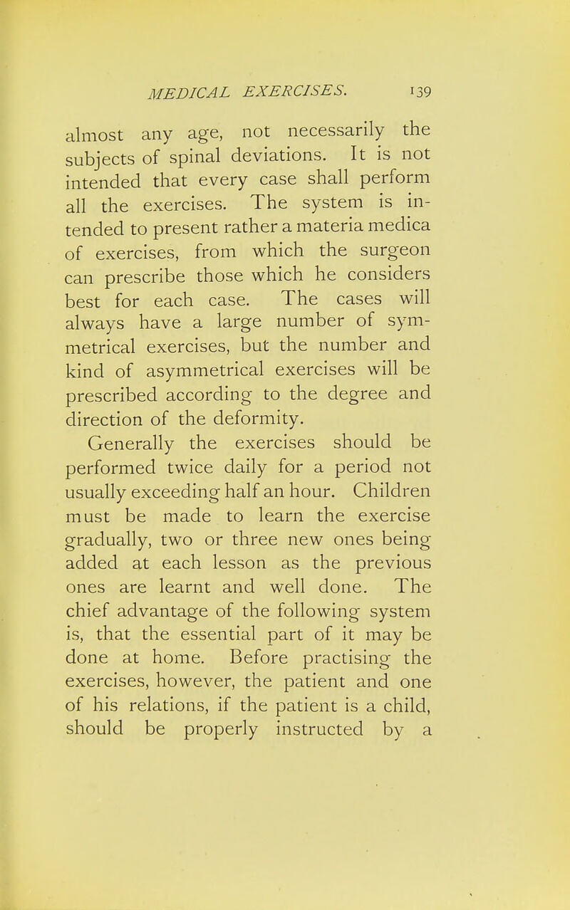 almost any age, not necessarily the subjects of spinal deviations. It is not intended that every case shall perform all the exercises. The system is in- tended to present rather a materia medica of exercises, from which the surgeon can prescribe those which he considers best for each case. The cases will always have a large number of sym- metrical exercises, but the number and kind of asymmetrical exercises will be prescribed according to the degree and direction of the deformity. Generally the exercises should be performed twice daily for a period not usually exceeding half an hour. Children must be made to learn the exercise gradually, two or three new ones being added at each lesson as the previous ones are learnt and well done. The chief advantage of the following system is, that the essential part of it may be done at home. Before practising the exercises, however, the patient and one of his relations, if the patient is a child, should be properly instructed by a