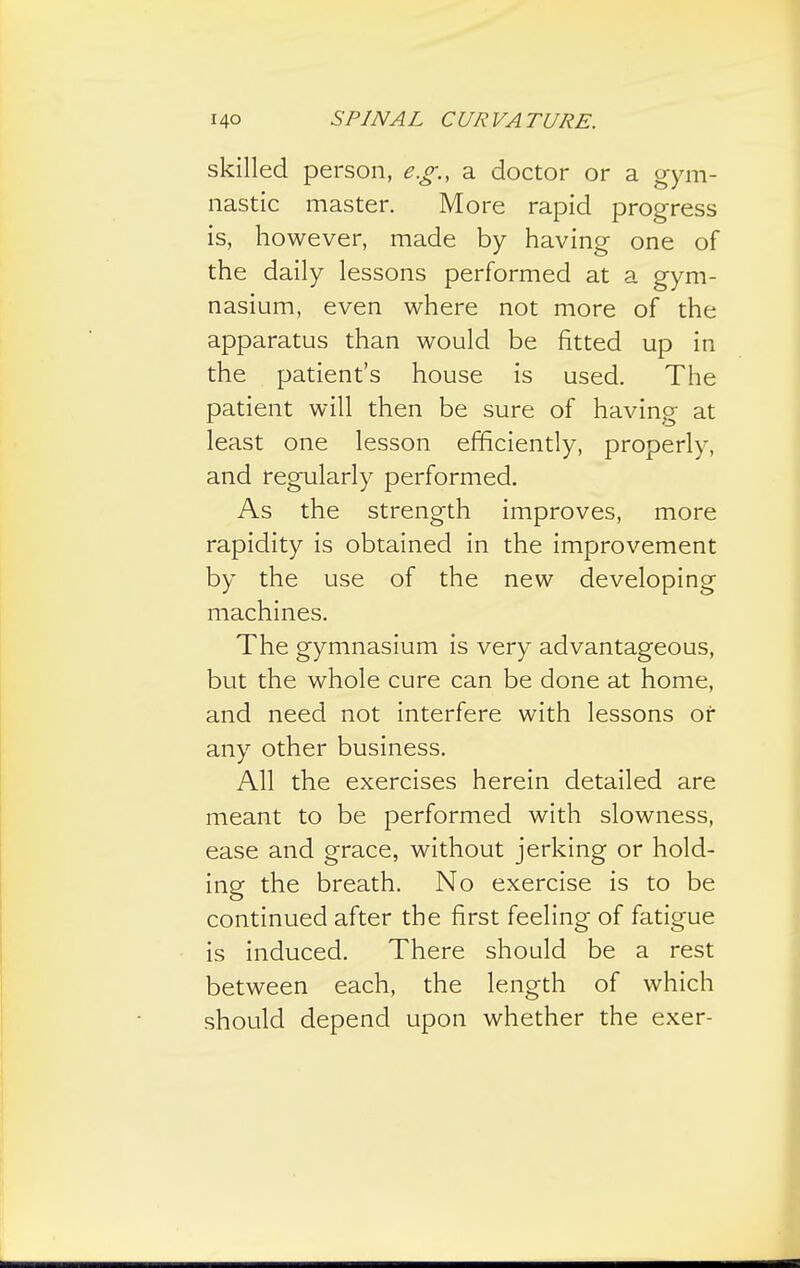 skilled person, e.g., a doctor or a gym- nastic master. More rapid progress is, however, made by having one of the daily lessons performed at a gym- nasium, even where not more of the apparatus than would be fitted up in the patient's house is used. The patient will then be sure of having at least one lesson efficiently, properly, and regularly performed. As the strength improves, more rapidity is obtained in the improvement by the use of the new developing machines. The gymnasium is very advantageous, but the whole cure can be done at home, and need not interfere with lessons or any other business. All the exercises herein detailed are meant to be performed with slowness, ease and grace, without jerking or hold- ing the breath. No exercise is to be continued after the first feeling of fatigue is induced. There should be a rest between each, the length of which should depend upon whether the exer-