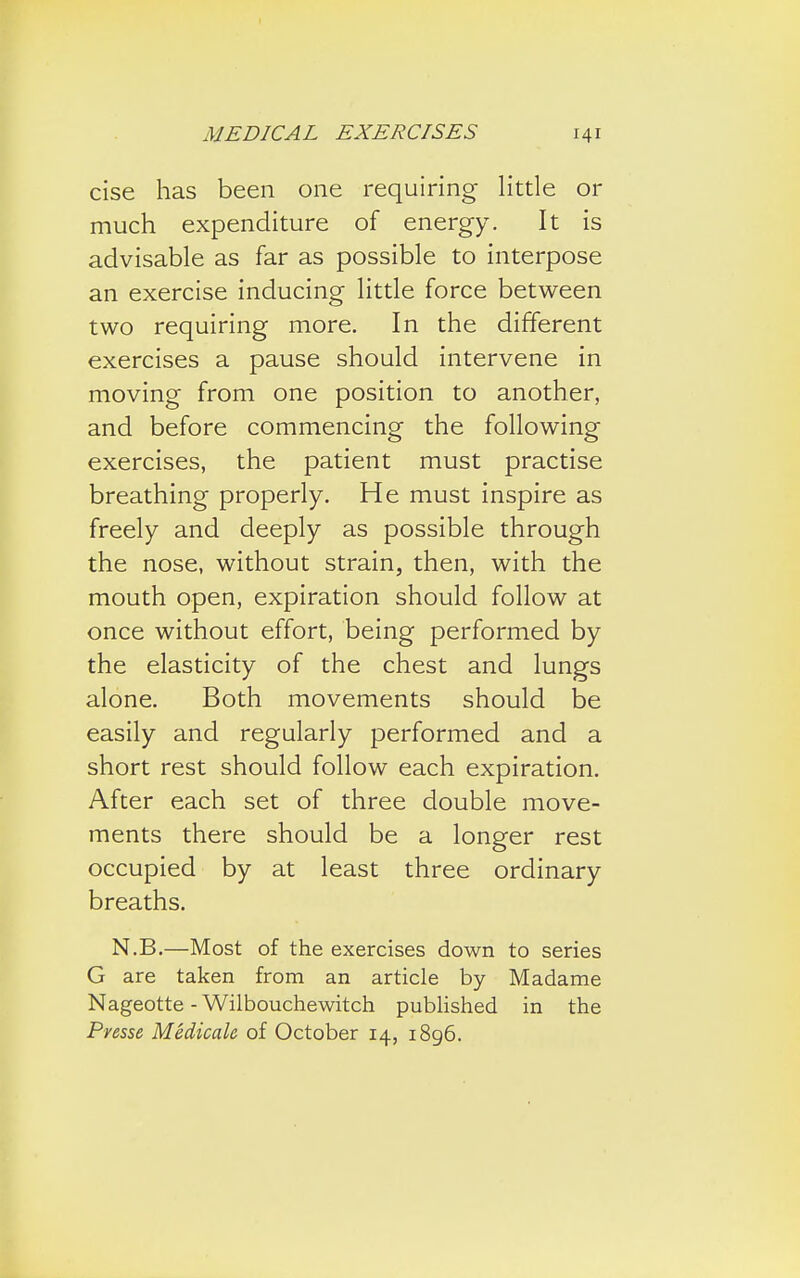 cise has been one requiring little or much expenditure of energy. It is advisable as far as possible to interpose an exercise inducing little force between two requiring more. In the different exercises a pause should intervene in moving from one position to another, and before commencing the following exercises, the patient must practise breathing properly. He must inspire as freely and deeply as possible through the nose, without strain, then, with the mouth open, expiration should follow at once without effort, being performed by the elasticity of the chest and lungs alone. Both movements should be easily and regularly performed and a short rest should follow each expiration. After each set of three double move- ments there should be a longer rest occupied by at least three ordinary breaths. N.B.—Most of the exercises down to series G are taken from an article by Madame Nageotte - Wilbouchewitch published in the Presse Medicale of October 14, 1896.