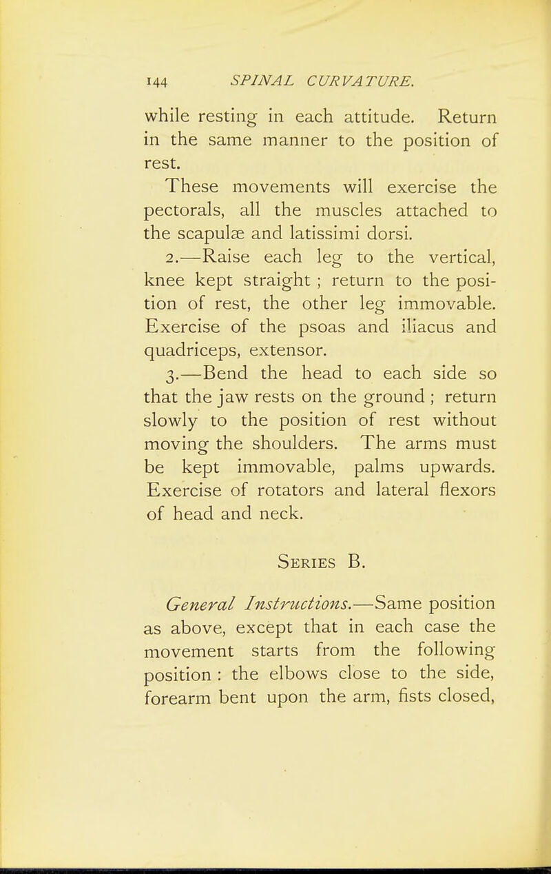 while resting in each attitude. Return in the same manner to the position of rest. These movements will exercise the pectorals, all the muscles attached to the scapulae and latissimi dorsi. 2. —Raise each leg to the vertical, knee kept straight ; return to the posi- tion of rest, the other leg immovable. Exercise of the psoas and iliacus and quadriceps, extensor. 3. —Bend the head to each side so that the jaw rests on the ground ; return slowly to the position of rest without moving the shoulders. The arms must be kept immovable, palms upwards. Exercise of rotators and lateral flexors of head and neck. Series B. General Instructions.—Same position as above, except that in each case the movement starts from the following- position : the elbows close to the side, forearm bent upon the arm, fists closed,