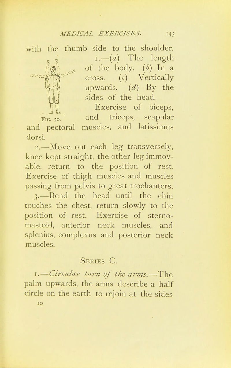 e thumb side to the shoulder. i.—(a) The length of the body, (b) In a cross. (c) Vertically upwards. (d) By the sides of the head. Exercise of biceps, and triceps, scapular and pectoral muscles, and latissimus dorsi. 2. —Move out each leg transversely, knee kept straight, the other leg immov- able, return to the position of rest. Exercise of thigfh muscles and muscles passing from pelvis to great trochanters. 3. —Bend the head until the chin touches the chest, return slowly to the position of rest. Exercise of sterno- mastoid, anterior neck muscles, and splenius, complexus and posterior neck muscles. Series C. [.—Circular turn of the arms.—The palm upwards, the arms describe a half circle on the earth to rejoin at the sides 10