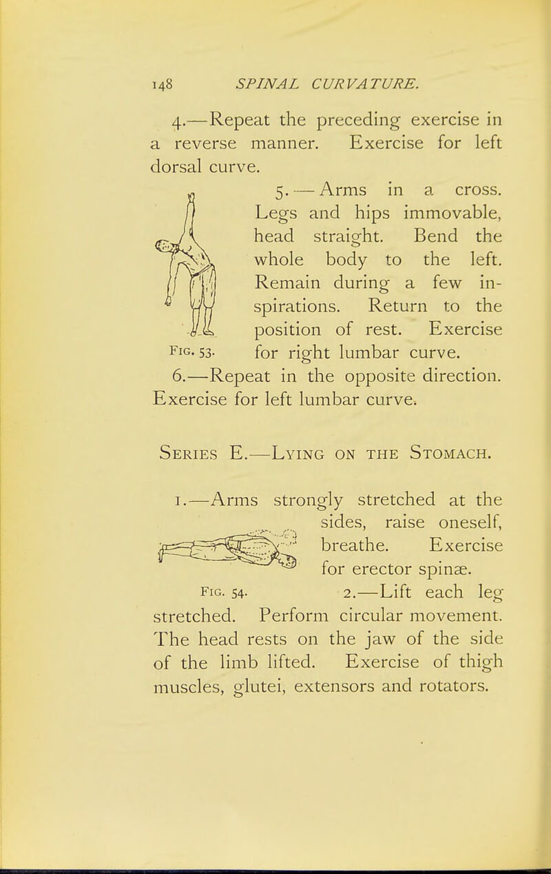 4.—Repeat the preceding exercise in a reverse manner. Exercise for left dorsal curve. 5. — Arms in a cross. Legs and hips immovable, head straight. Bend the whole body to the left. Remain during a few in- spirations. Return to the position of rest. Exercise FlG- 53- for right lumbar curve. 6.—Repeat in the opposite direction. Exercise for left lumbar curve. Series E.—Lying on the Stomach. 1.—Arms strongly stretched at the ^ sides, raise oneself, ^n^-=^^^^\-',:! breathe. Exercise for erector spinse. fig. 54. 2.—Lift each leg stretched. Perform circular movement. The head rests on the jaw of the side of the limb lifted. Exercise of thigh muscles, glutei, extensors and rotators.