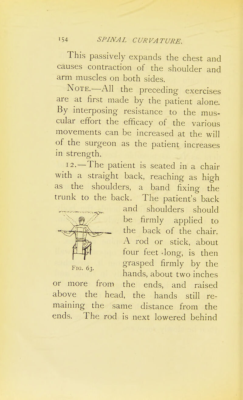 This passively expands the chest and causes contraction of the shoulder and arm muscles on both sides. Note.—All the preceding exercises are at first made by the patient alone. By interposing resistance to the mus- cular effort the efficacy of the various movements can be increased at the will of the surgeon as the patient increases in strength. !2.—The patient is seated in a chair with a straight back, reaching as high as the shoulders, a band fixing the trunk to the back. The patient's back or more from the ends, and raised above the head, the hands still re- maining the same distance from the ends. The rod is next lowered behind Fig. 63. and shoulders should be firmly applied to the back of the chair. A rod or stick, about four feet -long, is then grasped firmly by the hands, about two inches