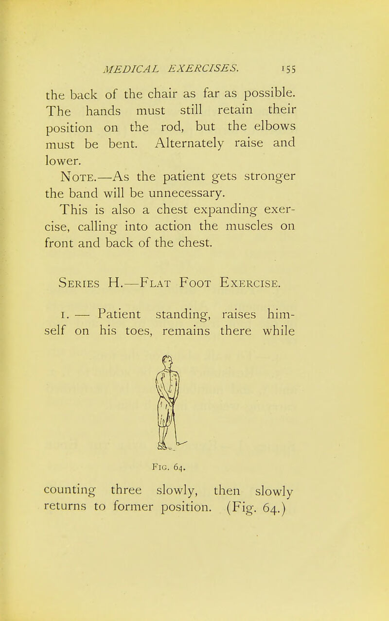 the back of the chair as far as possible. The hands must still retain their position on the rod, but the elbows must be bent. Alternately raise and lower. Note.—As the patient gets stronger the band will be unnecessary. This is also a chest expanding exer- cise, calling into action the muscles on front and back of the chest. Series H.—Flat Foot Exercise. 1. — Patient standing, raises him- self on his toes, remains there while Fig. 64. counting three slowly, then slowly returns to former position. (Fig. 64.)