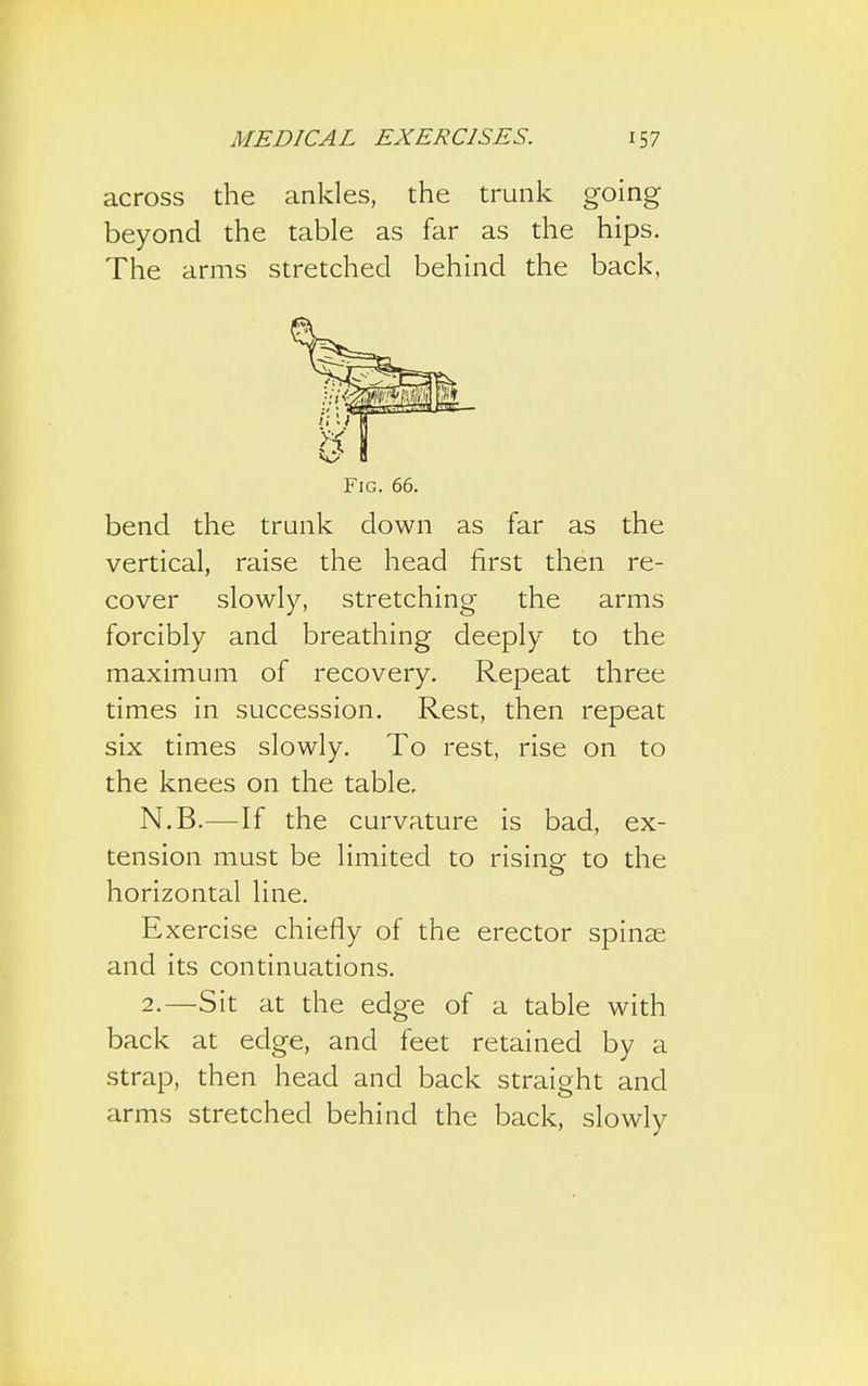 across the ankles, the trunk going beyond the table as far as the hips. The arms stretched behind the back, Fig. 66. bend the trunk down as far as the vertical, raise the head first then re- cover slowly, stretching the arms forcibly and breathing deeply to the maximum of recovery. Repeat three times in succession. Rest, then repeat six times slowly. To rest, rise on to the knees on the table, N.B.—If the curvature is bad, ex- tension must be limited to rising to the horizontal line. Exercise chiefly of the erector spinse and its continuations. 2.—Sit at the edge of a table with back at edge, and feet retained by a strap, then head and back straight and arms stretched behind the back, slowly