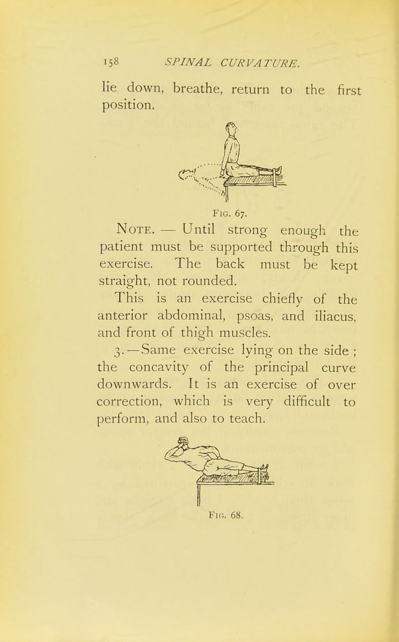 lie down, breathe, return to the first position. Fig. 67. Note. — Until strong enough the patient must be supported through this exercise. The back must be kept straight, not rounded. This is an exercise chiefly of the anterior abdominal, psoas, and iliacus, and front of thigh muscles. 3.—Same exercise lying on the side ; the concavity of the principal curve downwards. It is an exercise of over correction, which is very difficult to perform, and also to teach. Fig. 68.