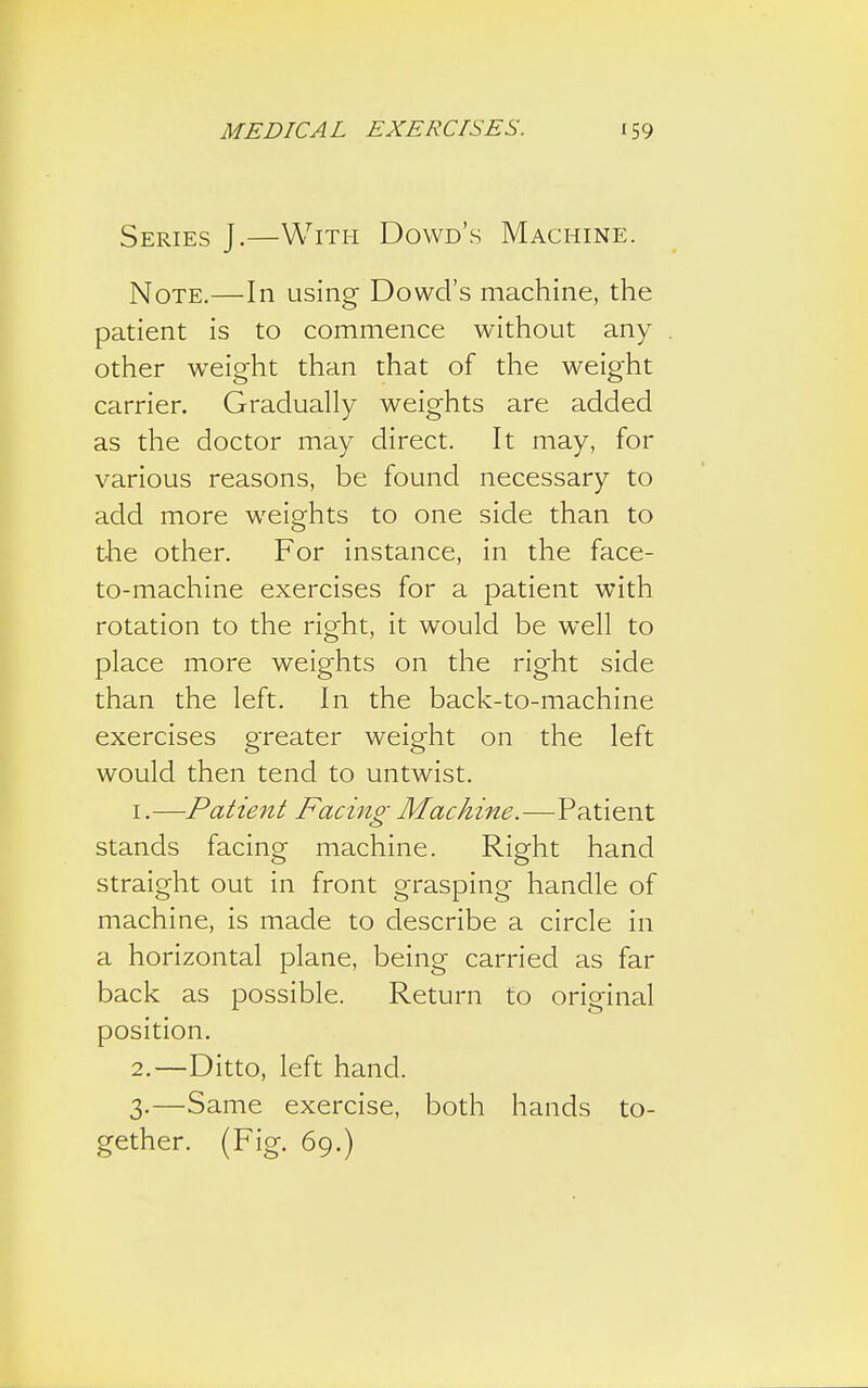 Series J.—With Dowd's Machine. Note.—In using Dowel's machine, the patient is to commence without any other wreight than that of the weight carrier. Gradually weights are added as the doctor may direct. It may, for various reasons, be found necessary to add more weights to one side than to the other. For instance, in the face- to-machine exercises for a patient with rotation to the right, it would be well to place more weights on the right side than the left. In the back-to-machine exercises greater weight on the left would then tend to untwist. 1. —Patient Facing Machine—-Patient stands facing machine. Right hand straight out in front grasping handle of machine, is made to describe a circle in a horizontal plane, being carried as far back as possible. Return to original position. 2. —Ditto, left hand. 3. —Same exercise, both hands to- gether. (Fig. 69.)