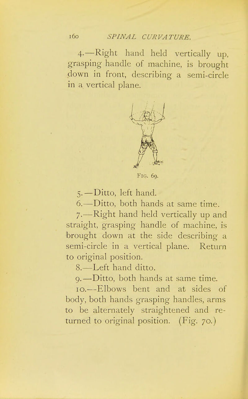 4.—Right hand held vertically up, grasping handle of machine, is brought down in front, describing a semi-circle in a vertical plane. Fig. 69. 5. —Ditto, left hand. 6. —Ditto, both hands at same time. 7. —Right hand held vertically up and straight, grasping handle of machine, is brought down at the side describing a semi-circle in a vertical plane. Return to original position. 8. —Left hand ditto. 9. —Ditto, both hands at same time. 10. —Elbows bent and at sides of body, both hands grasping handles, arms to be alternately straightened and re-