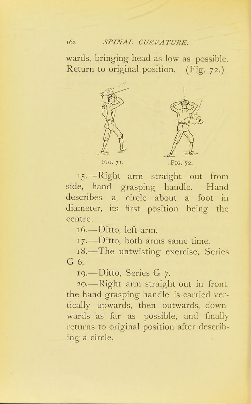 wards, bringing head as low as possible. Return to original position. (Fig. 72.) Fig. 71. .Fig. 72. 15. —Right arm straight out from side, hand grasping handle. Hand describes a circle about a foot in diameter, its first position being the centre. 16. —Ditto, left arm. 17. —Ditto, both arms same time. 18. —The untwisting exercise, Series G 6. 19. -—Ditto, Series G 7. 20. —Right arm straight out in front, the hand grasping handle is carried ver- tically upwards, then outwards, down- wards as far as possible, and finally returns to original position after describ- ing a circle.