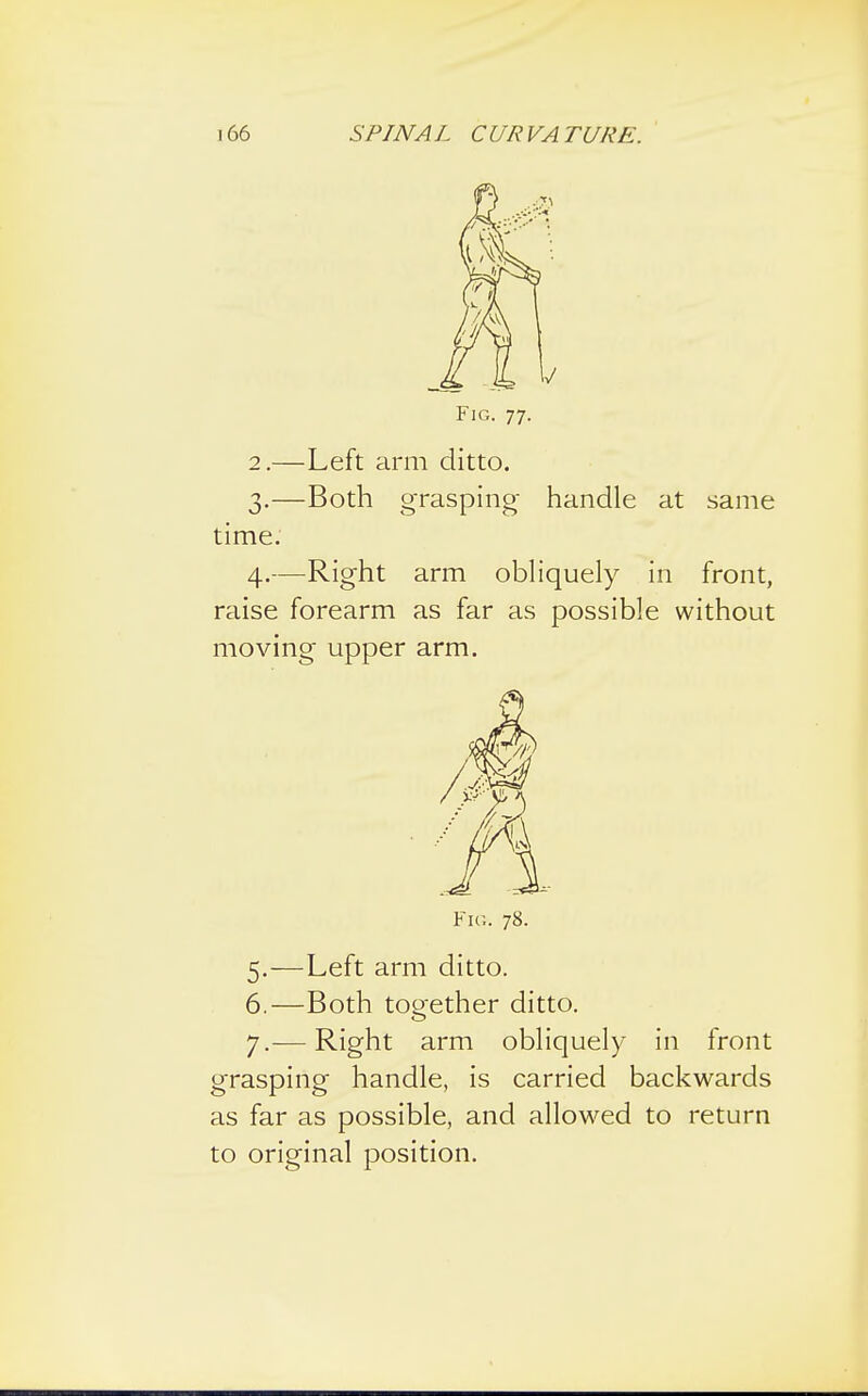 Fig. 77. 2. —Left arm ditto. 3. —Both grasping handle at same time. 4. —Right arm obliquely in front, raise forearm as far as possible without moving upper arm. Fig. 78. 5. —Left arm ditto. 6. —Both together ditto. 7. — Right arm obliquely in front grasping handle, is carried backwards as far as possible, and allowed to return to original position.