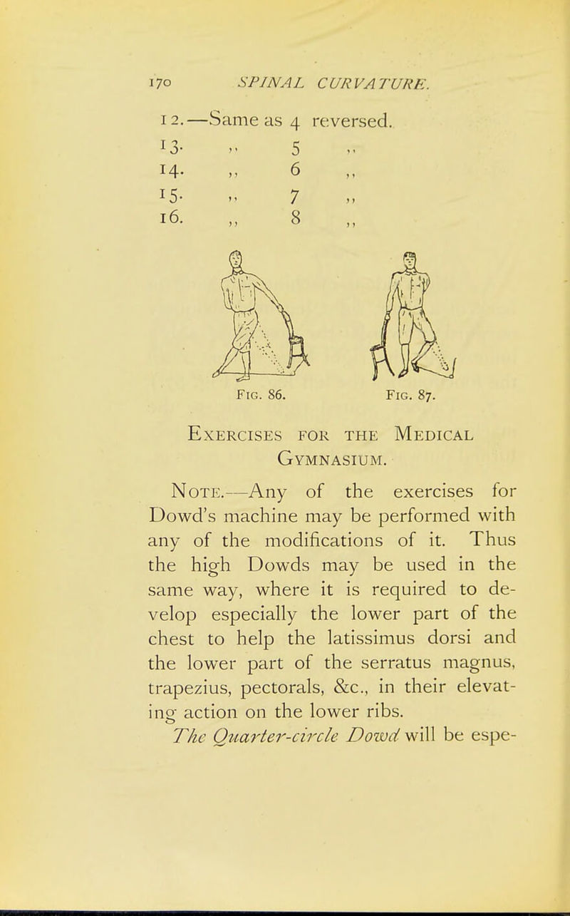 12.—Same as 4 reversed. 13- » 5 14- >> 6 15- >a 7 16. „ 8 Fig. 86. Fig. 87. Exercises for the Medical Gymnasium. Note.—Any of the exercises for Dowd's machine may be performed with any of the modifications of it. Thus the high Dowds may be used in the same way, where it is required to de- velop especially the lower part of the chest to help the latissimus dorsi and the lower part of the serratus magnus, trapezius, pectorals, &c, in their elevat- ing action on the lower ribs. The Quarter-circle Doivd will be espe-