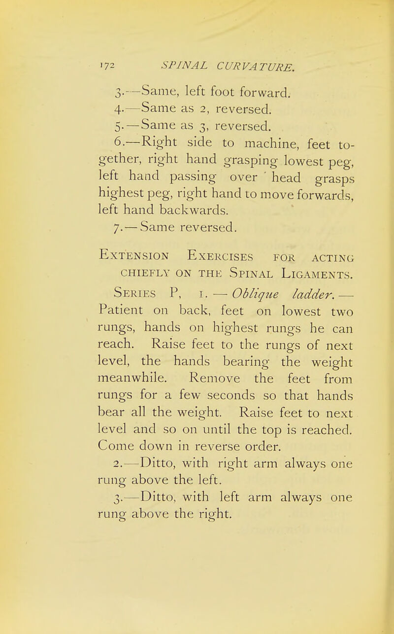 3. —Same, left foot forward. 4. —Same as 2, reversed. 5. —Same as 3, reversed. 6. —Right side to machine, feet to- gether, right hand grasping lowest peg, left hand passing over ' head grasps highest peg, right hand to move forwards, left hand backwards. 7. — Same reversed. Extension Exercises for acting CHIEFLY ON THE SPINAL LlGAMENTS. Series P, i. — Obliqtte ladder.— Patient on back, feet on lowest two rungs, hands on highest rungs he can reach. Raise feet to the rungs of next level, the hands bearing the weight meanwhile. Remove the feet from rungs for a few seconds so that hands bear all the weight. Raise feet to next level and so on until the top is reached. Come down in reverse order. 2. —Ditto, with right arm always one rung above the left. 3. —Ditto, with left arm always one rung above the right.