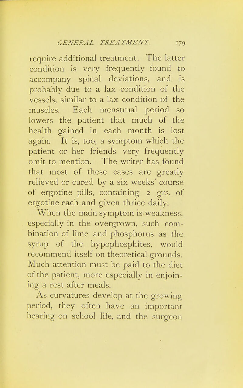 require additional treatment. The latter condition is very frequently found to accompany spinal deviations, and is probably due to a lax condition of the vessels, similar to a lax condition of the muscles. Each menstrual period so lowers the patient that much of the health gained in each month is lost again. It is, too, a symptom which the patient or her friends very frequently omit to mention. The writer has found that most of these cases are greatly relieved or cured by a six weeks' course of ergotine pills, containing 2 grs. of ergotine each and given thrice daily. When the main symptom is weakness, especially in the overgrown, such com- bination of lime and phosphorus as the syrup of the hypophosphites, would recommend itself on theoretical grounds. Much attention must be paid to the diet of the patient, more especially in enjoin- ing a rest after meals. As curvatures develop at the growing- period, they often have an important bearing on school life, and the surgeon