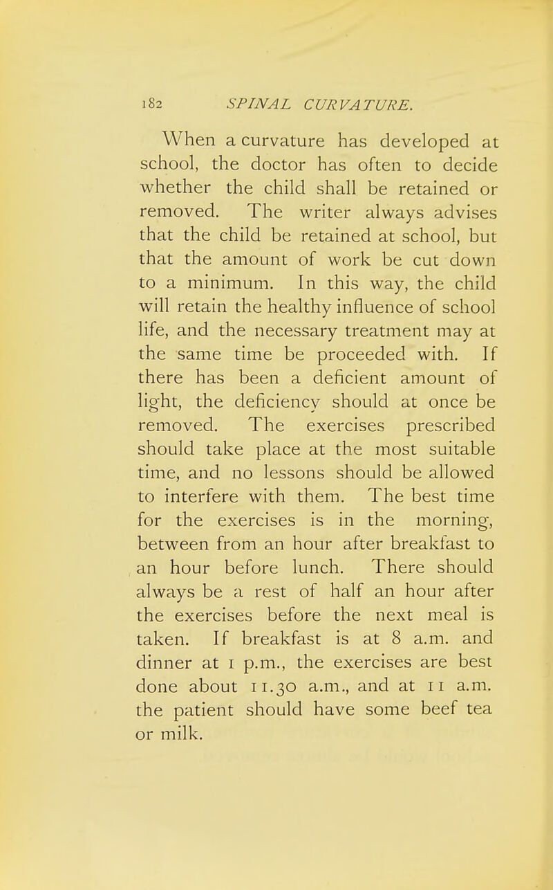 When a curvature has developed at school, the doctor has often to decide whether the child shall be retained or removed. The writer always advises that the child be retained at school, but that the amount of work be cut down to a minimum. In this way, the child will retain the healthy influence of school life, and the necessary treatment may at the same time be proceeded with. If there has been a deficient amount of light, the deficiency should at once be removed. The exercises prescribed should take place at the most suitable time, and no lessons should be allowed to interfere with them. The best time for the exercises is in the morning, between from an hour after breakfast to an hour before lunch. There should always be a rest of half an hour after the exercises before the next meal is taken. If breakfast is at 8 a.m. and dinner at i p.m., the exercises are best done about 11.30 a.m., and at 11 a.m. the patient should have some beef tea or milk.