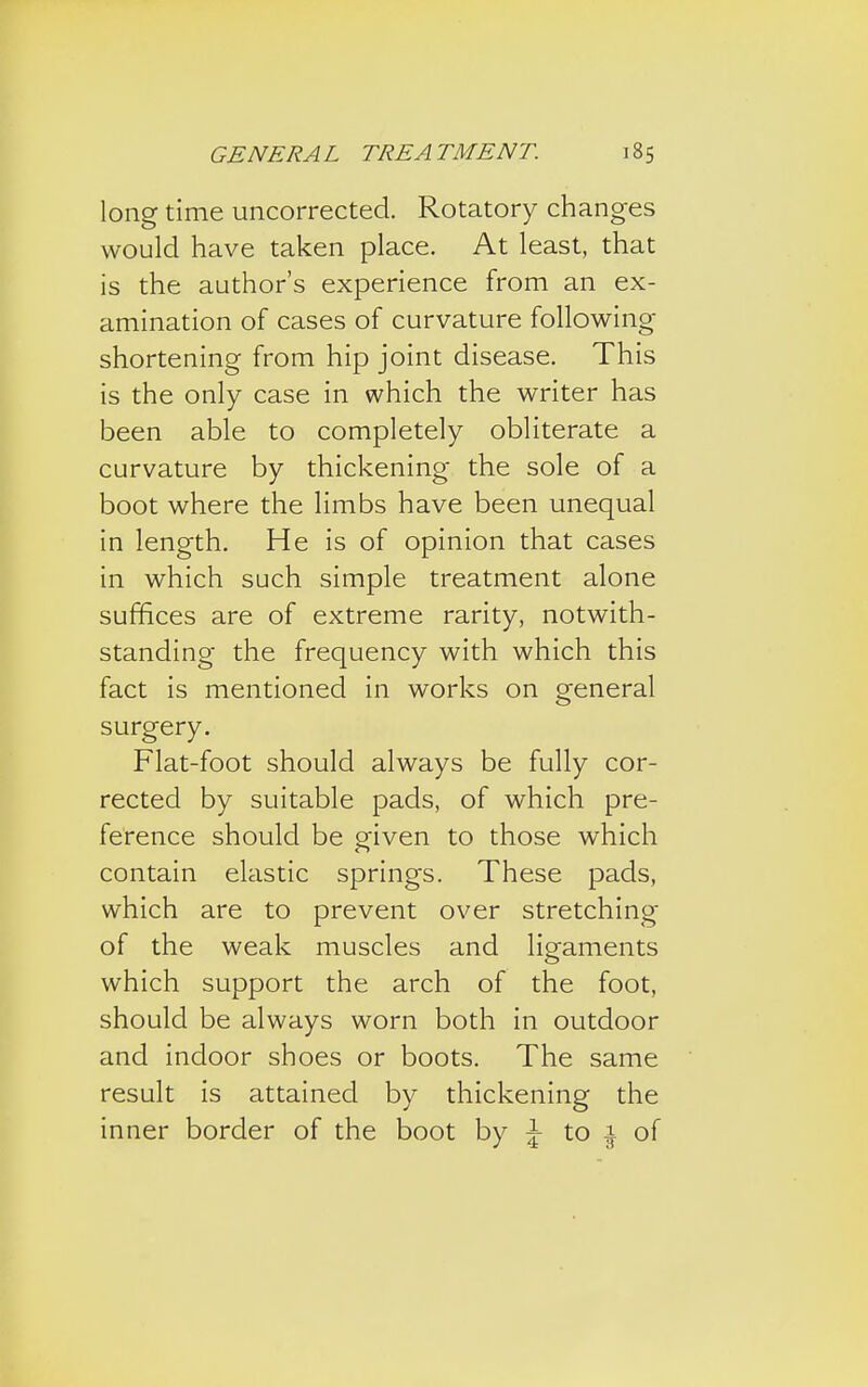 long time uncorrected. Rotatory changes would have taken place. At least, that is the author's experience from an ex- amination of cases of curvature following shortening from hip joint disease. This is the only case in which the writer has been able to completely obliterate a curvature by thickening the sole of a boot where the limbs have been unequal in length. He is of opinion that cases in which such simple treatment alone suffices are of extreme rarity, notwith- standing the frequency with which this fact is mentioned in works on general surgery. Flat-foot should always be fully cor- rected by suitable pads, of which pre- ference should be given to those which contain elastic springs. These pads, which are to prevent over stretching of the weak muscles and ligaments which support the arch of the foot, should be always worn both in outdoor and indoor shoes or boots. The same result is attained by thickening the inner border of the boot by \ to \ of