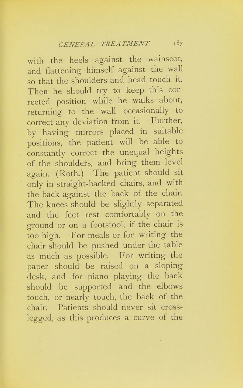 with the heels against the wainscot, and flattening himself against the wall so that the shoulders and head touch it. Then he should try to keep this cor- rected position while he walks about, returning to the wall occasionally to correct any deviation from it. Further, by having mirrors placed in suitable positions, the patient will be able to constantly correct the unequal heights of the shoulders, and bring them level again. (Roth.) The patient should sit only in straight-backed chairs, and with the back against the back of the chair. The knees should be slightly separated and the feet rest comfortably on the ground or on a footstool, if the chair is too high. For meals or for writing the chair should be pushed under the table as much as possible. For writing the paper should be raised on a sloping desk, and for piano playing the back should be supported and the elbows touch, or nearly touch, the back of the chair. Patients should never sit cross- legged, as this produces a curve of the