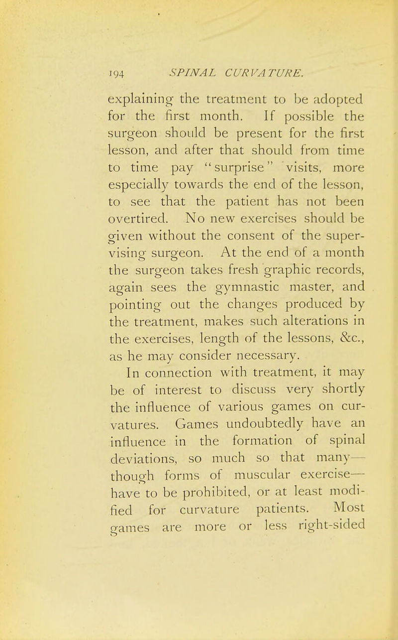 explaining- the treatment to be adopted for the first month. If possible the surgeon should be present for the first lesson, and after that should from time to time pay surprise visits, more especially towards the end of the lesson, to see that the patient has not been overtired. No new exercises should be given without the consent of the super- vising- surgeon. At the end of a month the surgeon takes fresh graphic records, again sees the gymnastic master, and pointing out the changes produced by the treatment, makes such alterations in the exercises, length of the lessons, &c, as he may consider necessary. In connection with treatment, it may be of interest to discuss very shortly the influence of various games on cur- vatures. Games undoubtedly have an influence in the formation of spinal deviations, so much so that many- though forms of muscular exercise— have to be prohibited, or at least modi- fied for curvature patients. Most games are more or less right-sided