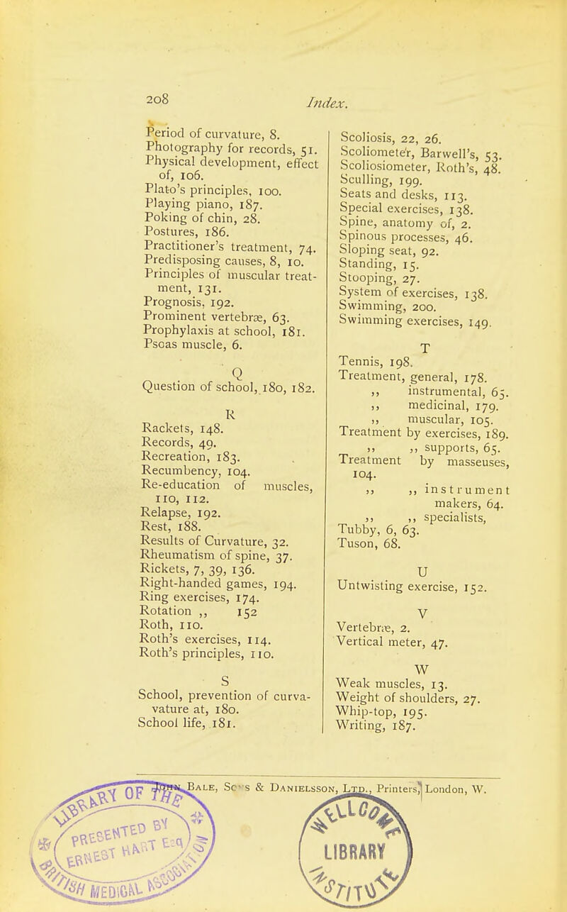 Judex. Period of curvature, 8. Photography for records, 51. Physical development, effect of, 106. Plato's principles, 100. Playing piano, 187. Poking of chin, 28. Postures, 186. Practitioner's treatment, 74. Predisposing causes, 8, 10. Principles of muscular treat- ment, 131. Prognosis, 192. Prominent vertebra;, 63. Prophylaxis at school, 181. Psoas muscle, 6. Question of school, 180, 182. R Rackets, 148. Records, 49. Recreation, 183. Recumbency, 104. Re-education of muscles, no, nz Relapse, 192. Rest, 188. Results of Curvature, 32. Rheumatism of spine, 37. Rickets, 7, 39, 136. Right-handed games, 194. Ring exercises, 174. Rotation ,, 152 Roth, no. Roth's exercises, 114. Roth's principles, no. S School, prevention of curva- vature at, 180. School life, 181. Scoliosis, 22, 26. Scoliometer, BarvvelPs, 53. Scoliosiometer, Roth's, 48. Sculling, 199. Seats and desks, 113. Special exercises, 138. Spine, anatomy of, 2. Spinous processes, 46. Sloping seat, 92. Standing, 15. Stooping, 27. System of exercises, 138. Swimming, 200. Swimming exercises, 149. T Tennis, 198. Treatment, general, 178. ,, instrumental, 65. ,, medicinal, 179. ,, muscular, 105. Treatment by exercises, 189. ,, ,, supports, 65. Treatment by masseuses, 104. >> ,, instrument makers, 64. ,, ,, specialists, Tubby, 6, 63. Tuson, 68. U Untwisting exercise, 152. V Vertebras, 2. Vertical meter, 47. W Weak muscles, 13. Weight of shoulders, 27. Whip-top, 195. Writing, 1S7.