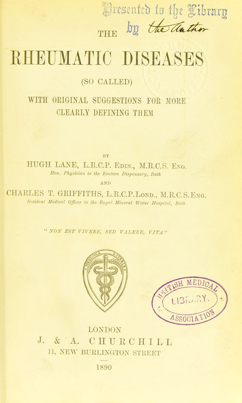 pmenicb fa % f ihtrrg THE RHEUMATIC DISEASES (SO CALLED) WITH ORIGINAL SUGGESTIONS FOR MORE CLEARLY DEFINING TEEM BY HUGH LANE, L.E.C.P. Edin., M.E.C.S. Eng. Hon. Physician to the Eastern Dispensary, Bath AND CHARLES T. GRIFFITHS, L.R.C.P.Lond, M.R.C.S.E Resident Medical Officer to the Royal Mineral Water Hospital, Bath ': HON EST VTVEBE, SED VALERE, VITA  LONDON J. & A. CHURCHILL 11, NEW BURLINGTON STREET 1890