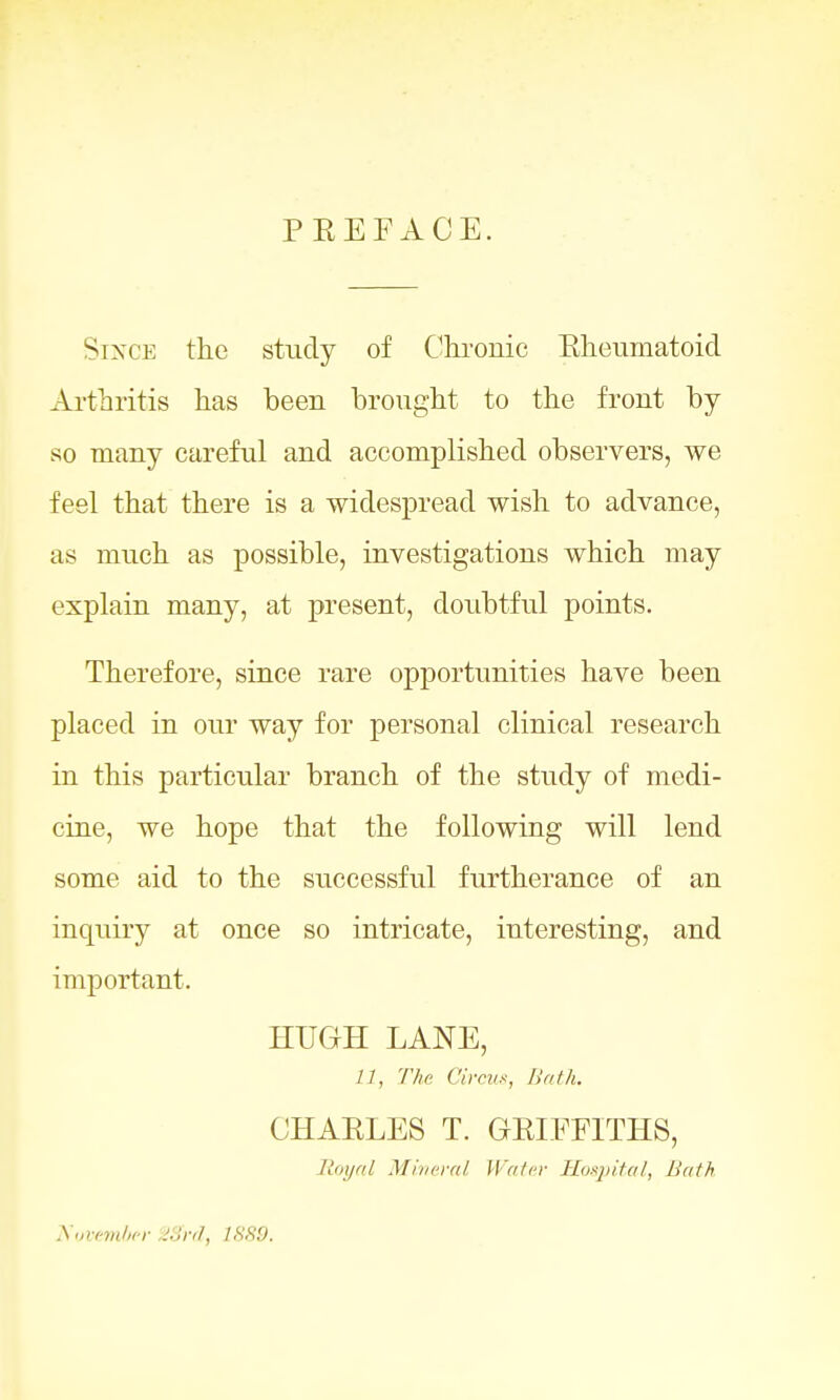 PREFACE. Since the study of Chronic Rheumatoid Arthritis has been brought to the front by so many careful and accomplished observers, we feel that there is a widespread wish to advance, as much as possible, investigations which may explain many, at present, doubtful points. Therefore, since rare opportunities have been placed in our way for personal clinical research in this particular branch of the study of medi- cine, we hope that the following will lend some aid to the successful furtherance of an inquiry at once so intricate, interesting, and important. HUGH LANE, 11, The Circus, Bath. CHARLES T. GRIFFITHS, Royal Mineral Water Hospital, Bath November Sffrd, 1SS9.