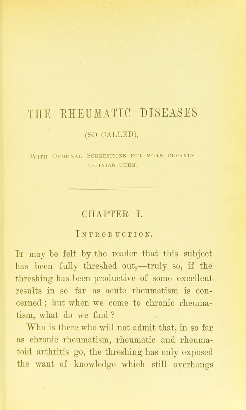 THE RHEUMATIC DISEASES (SO CALLED), \Yith Original Suggestions for more clearly defining them. CHAPTER I. Introduction. It may be felt by the reader that this subject has been fully threshed out,—truly so, if the threshing has been productive of some excellent results in so far as acute rheumatism is con- cerned ; but when we come to chronic rheuma- tism, what do we find ? Who is there who will not admit that, in so far as chronic rheumatism, rheumatic and rheuma- toid arthritis go, the threshing has only exposed the want of knowledge which still overhangs